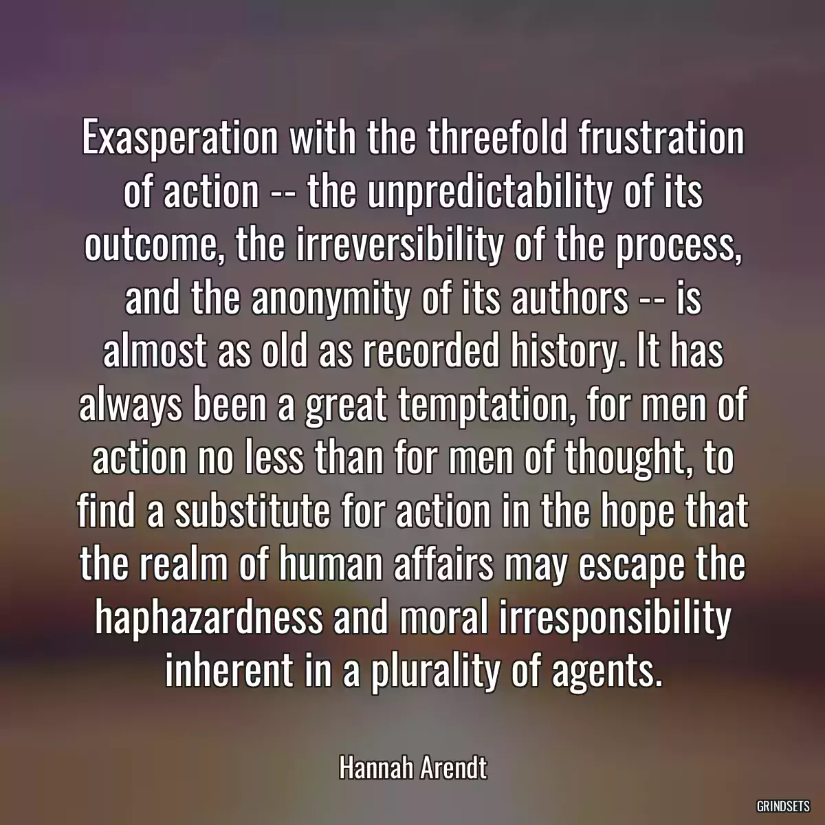 Exasperation with the threefold frustration of action -- the unpredictability of its outcome, the irreversibility of the process, and the anonymity of its authors -- is almost as old as recorded history. It has always been a great temptation, for men of action no less than for men of thought, to find a substitute for action in the hope that the realm of human affairs may escape the haphazardness and moral irresponsibility inherent in a plurality of agents.