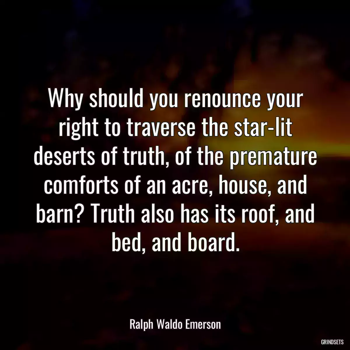 Why should you renounce your right to traverse the star-lit deserts of truth, of the premature comforts of an acre, house, and barn? Truth also has its roof, and bed, and board.