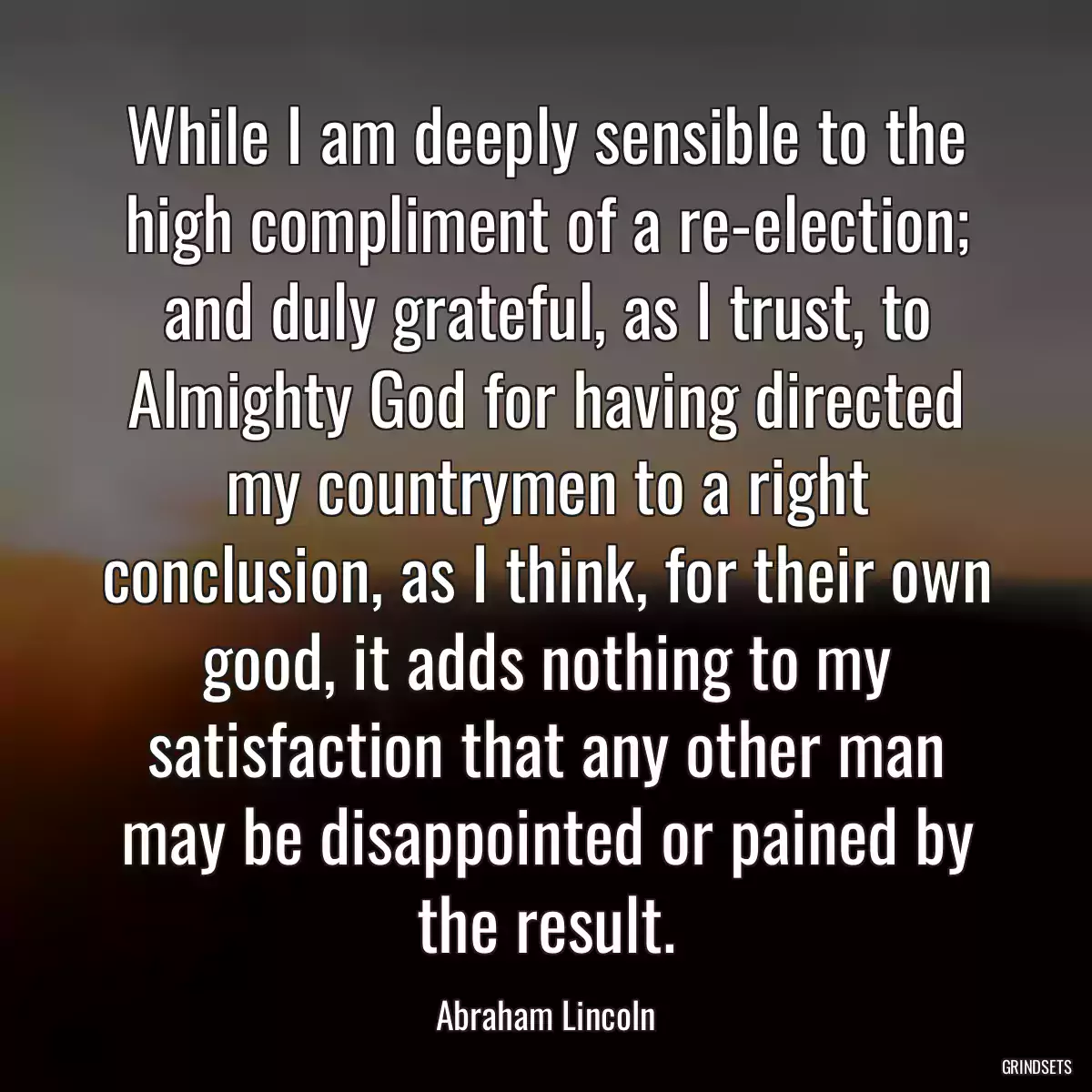 While I am deeply sensible to the high compliment of a re-election; and duly grateful, as I trust, to Almighty God for having directed my countrymen to a right conclusion, as I think, for their own good, it adds nothing to my satisfaction that any other man may be disappointed or pained by the result.