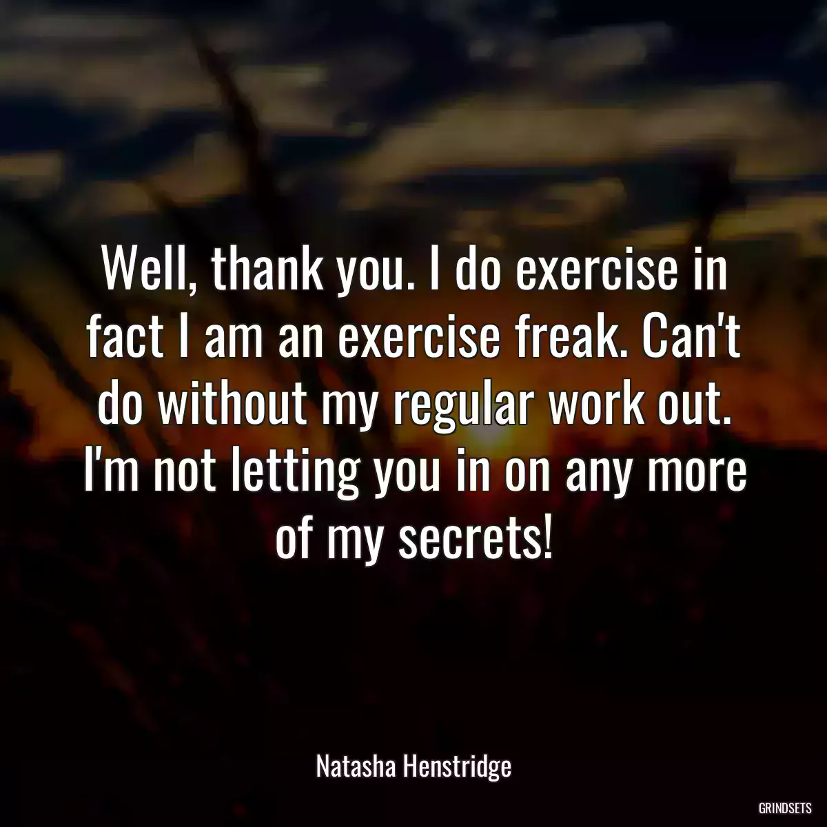 Well, thank you. I do exercise in fact I am an exercise freak. Can\'t do without my regular work out. I\'m not letting you in on any more of my secrets!