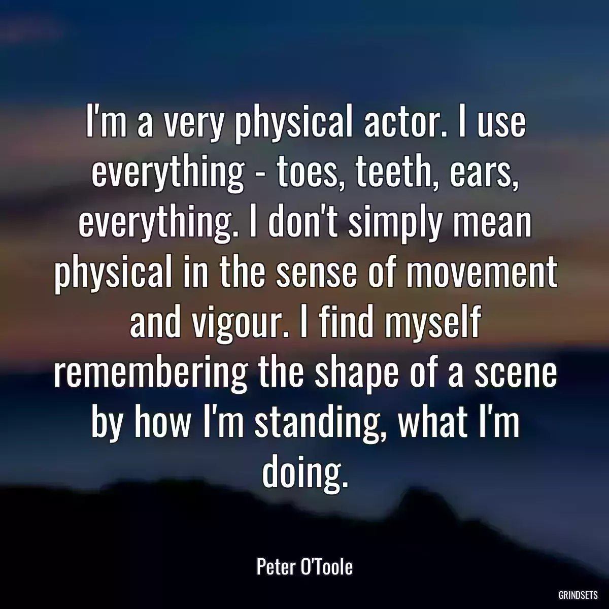 I\'m a very physical actor. I use everything - toes, teeth, ears, everything. I don\'t simply mean physical in the sense of movement and vigour. I find myself remembering the shape of a scene by how I\'m standing, what I\'m doing.