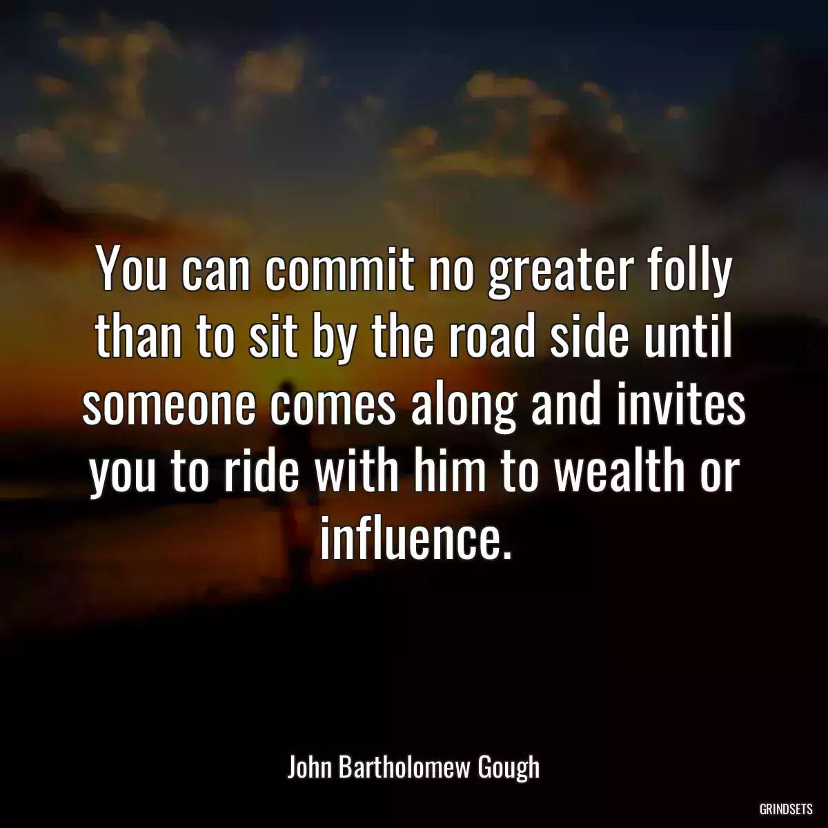 You can commit no greater folly than to sit by the road side until someone comes along and invites you to ride with him to wealth or influence.