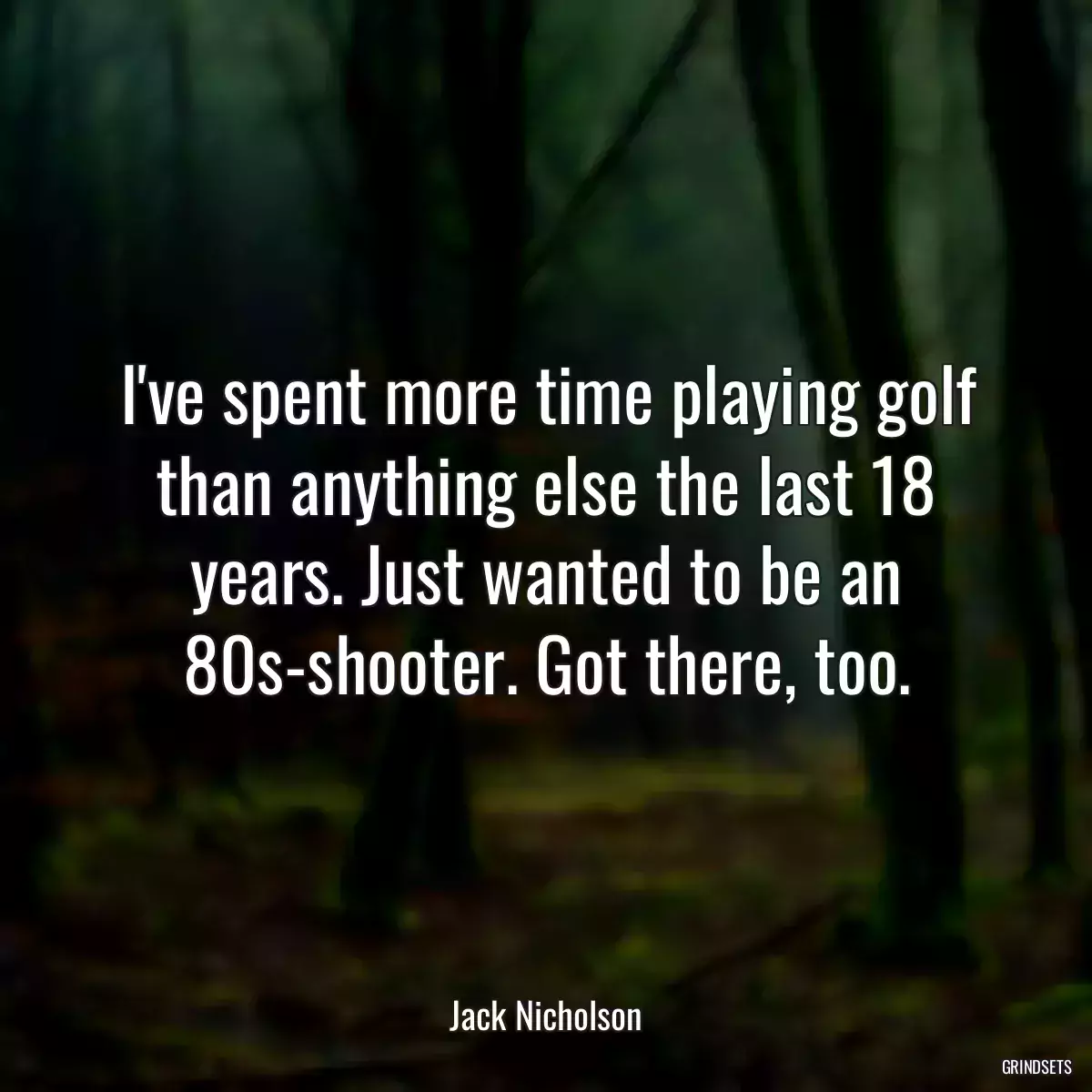 I\'ve spent more time playing golf than anything else the last 18 years. Just wanted to be an 80s-shooter. Got there, too.