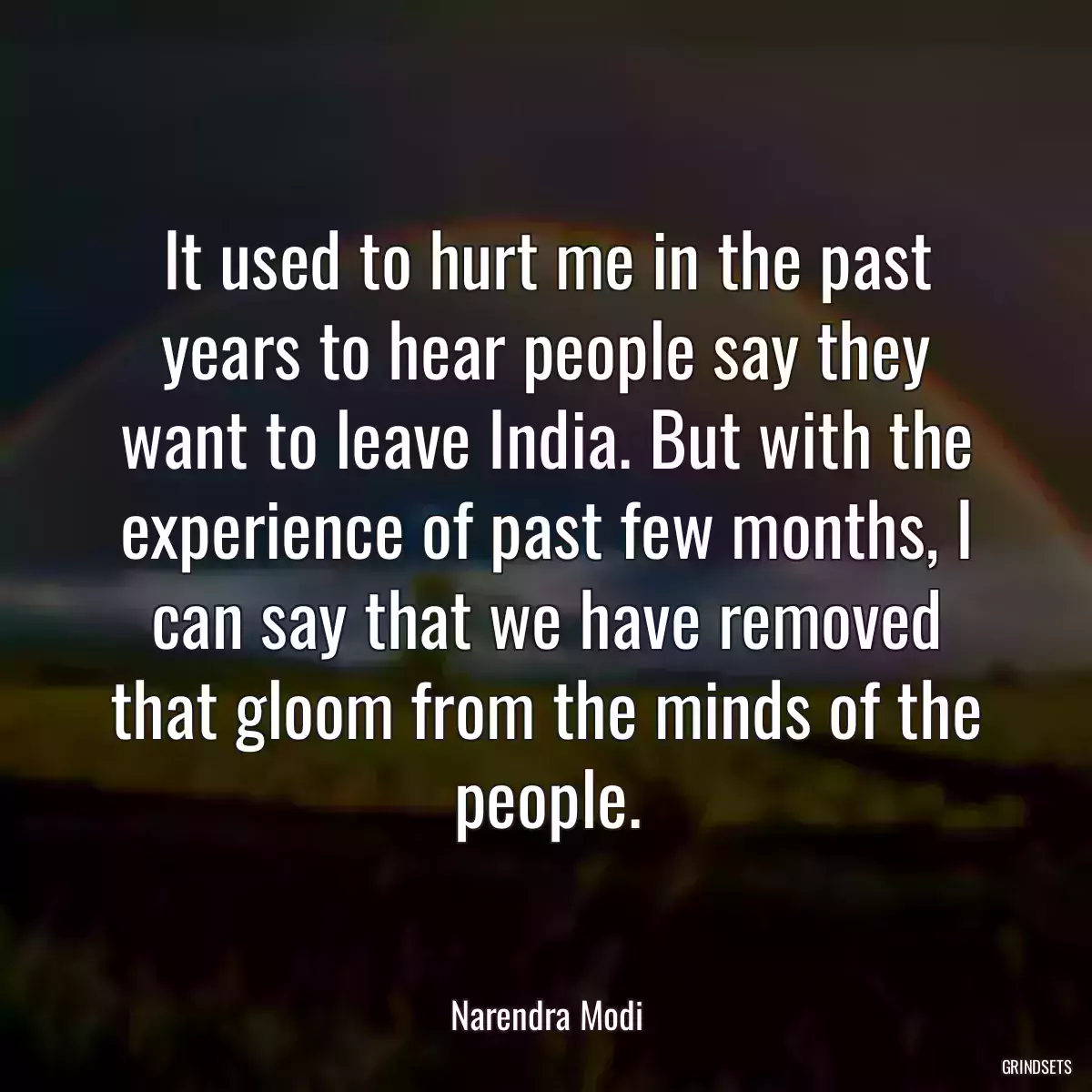 It used to hurt me in the past years to hear people say they want to leave India. But with the experience of past few months, I can say that we have removed that gloom from the minds of the people.