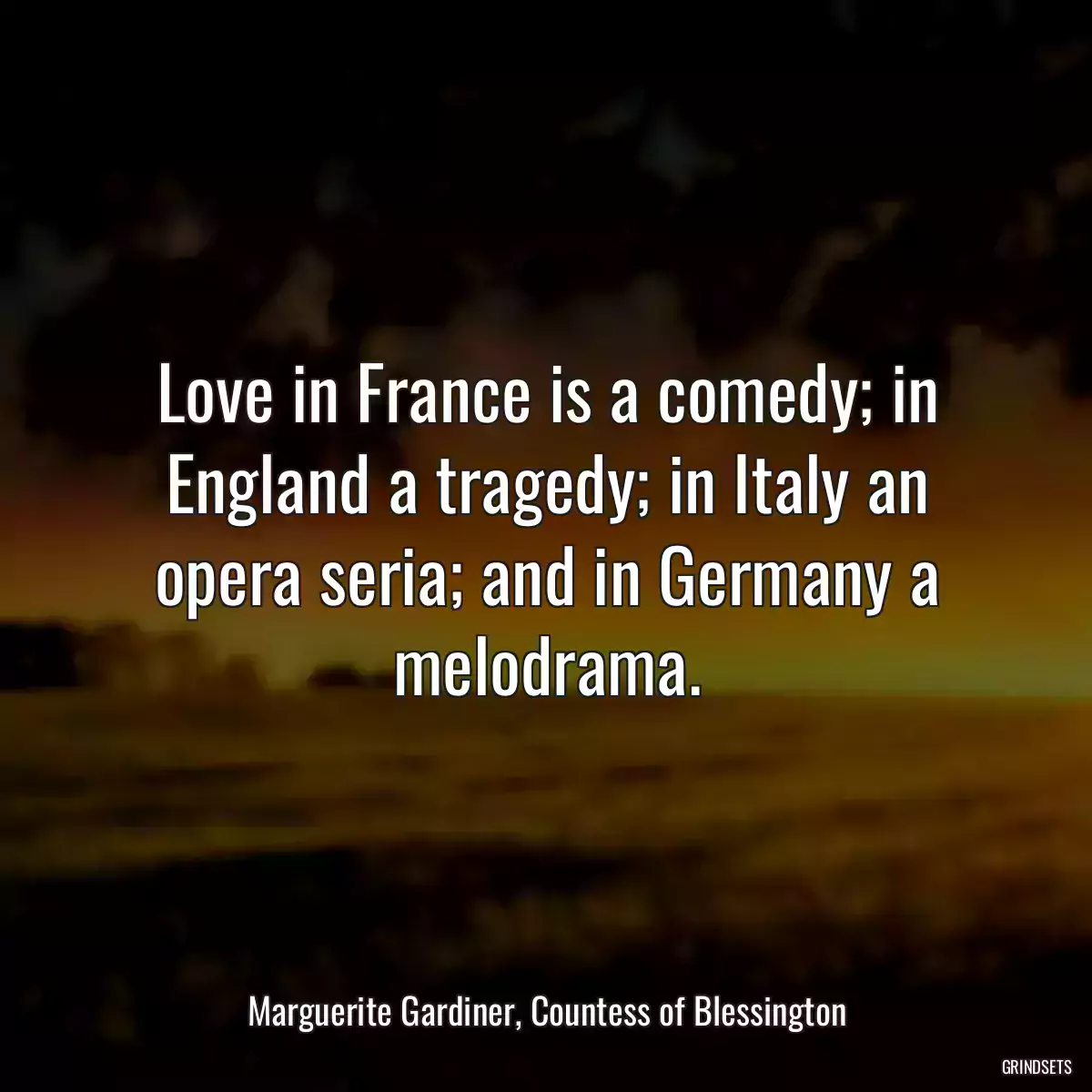 Love in France is a comedy; in England a tragedy; in Italy an opera seria; and in Germany a melodrama.