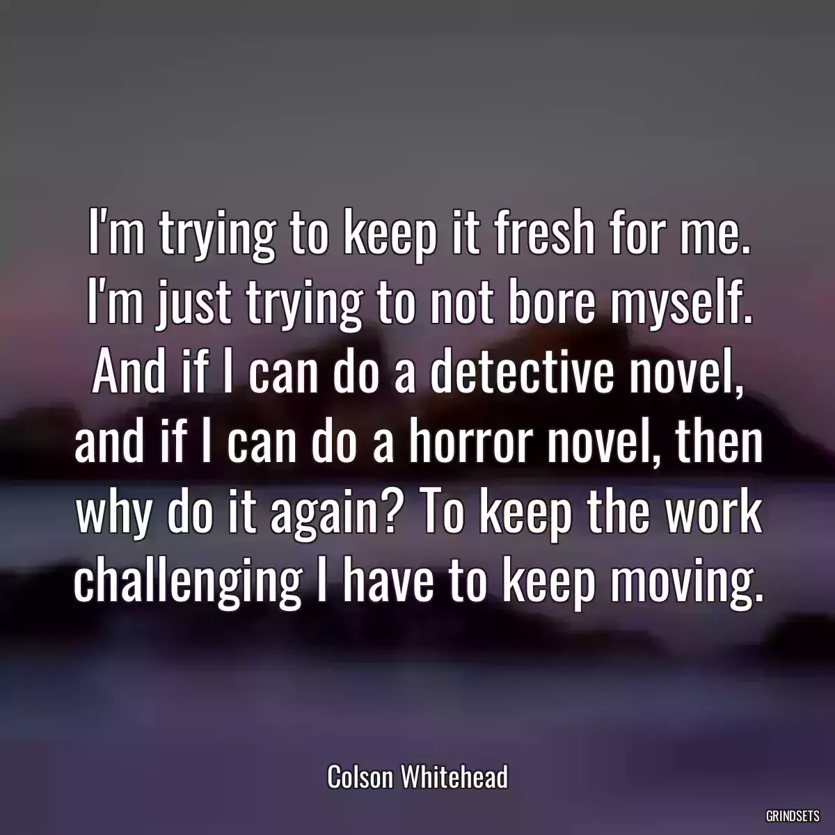 I\'m trying to keep it fresh for me. I\'m just trying to not bore myself. And if I can do a detective novel, and if I can do a horror novel, then why do it again? To keep the work challenging I have to keep moving.