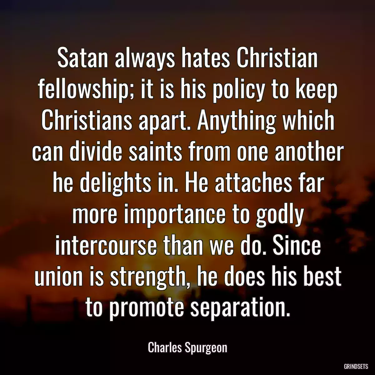 Satan always hates Christian fellowship; it is his policy to keep Christians apart. Anything which can divide saints from one another he delights in. He attaches far more importance to godly intercourse than we do. Since union is strength, he does his best to promote separation.