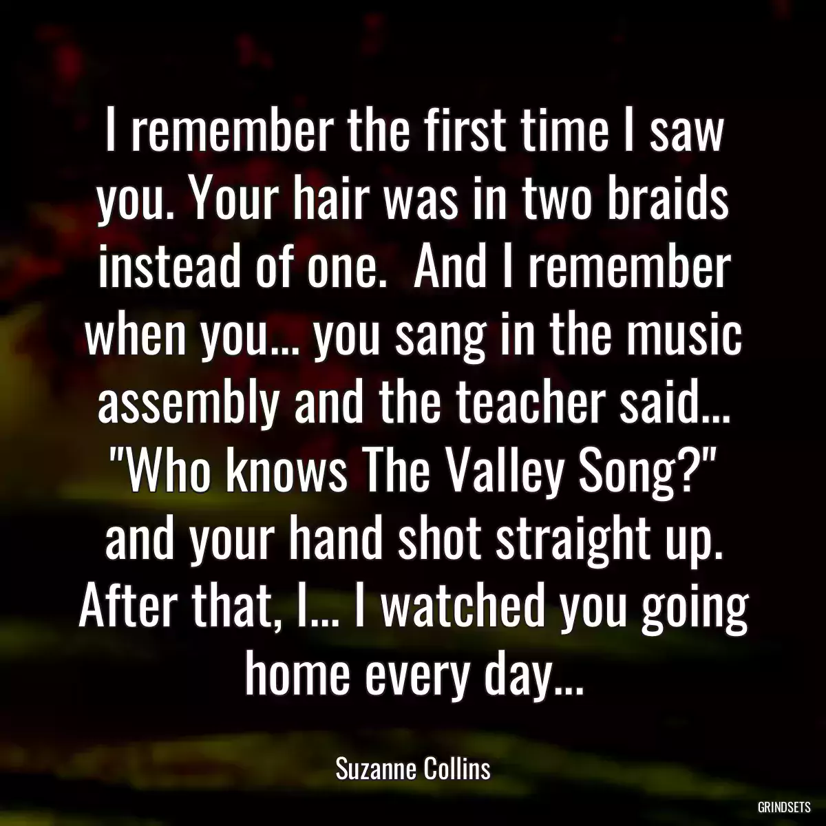 I remember the first time I saw you. Your hair was in two braids instead of one.  And I remember when you... you sang in the music assembly and the teacher said... \