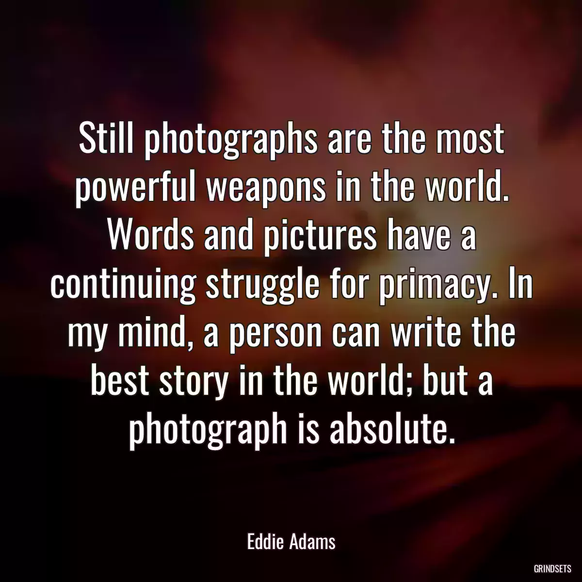 Still photographs are the most powerful weapons in the world. Words and pictures have a continuing struggle for primacy. In my mind, a person can write the best story in the world; but a photograph is absolute.