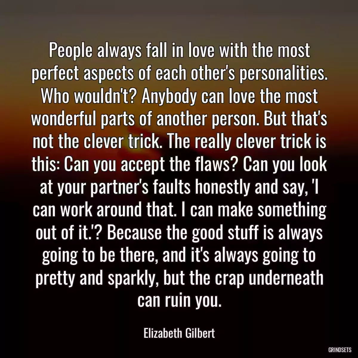 People always fall in love with the most perfect aspects of each other\'s personalities. Who wouldn\'t? Anybody can love the most wonderful parts of another person. But that\'s not the clever trick. The really clever trick is this: Can you accept the flaws? Can you look at your partner\'s faults honestly and say, \'I can work around that. I can make something out of it.\'? Because the good stuff is always going to be there, and it\'s always going to pretty and sparkly, but the crap underneath can ruin you.