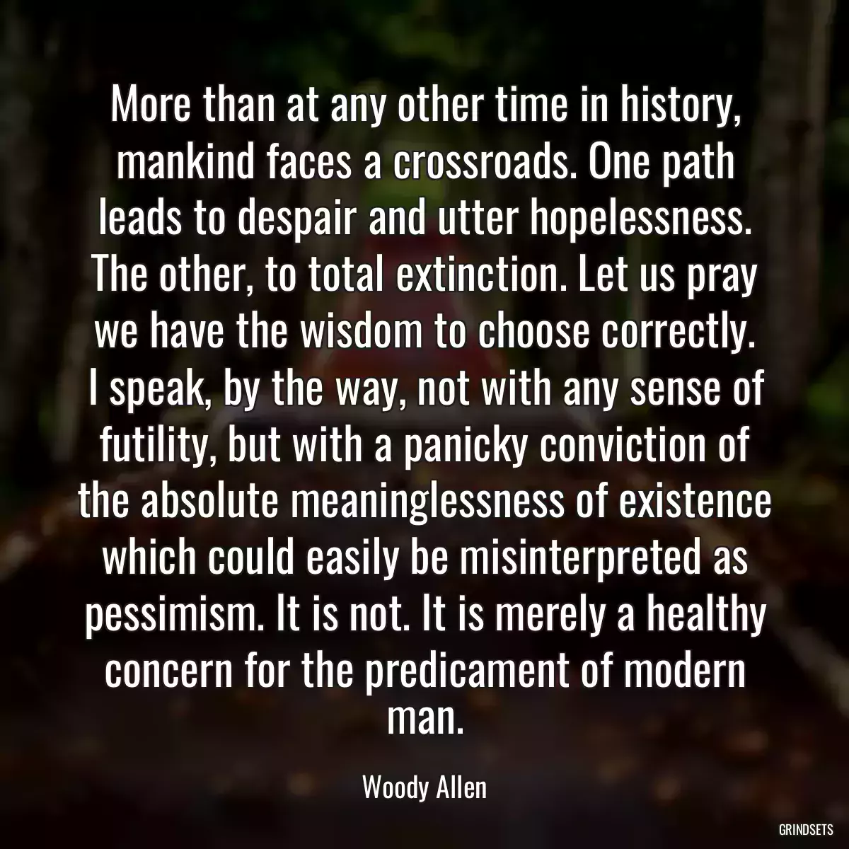 More than at any other time in history, mankind faces a crossroads. One path leads to despair and utter hopelessness. The other, to total extinction. Let us pray we have the wisdom to choose correctly.
I speak, by the way, not with any sense of futility, but with a panicky conviction of the absolute meaninglessness of existence which could easily be misinterpreted as pessimism. It is not. It is merely a healthy concern for the predicament of modern man.