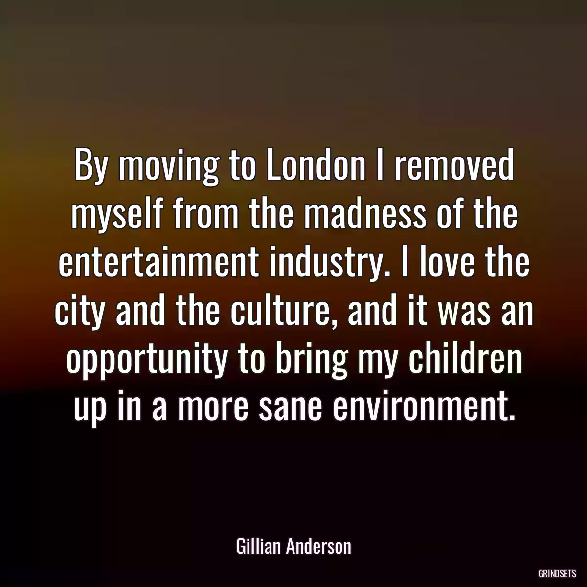 By moving to London I removed myself from the madness of the entertainment industry. I love the city and the culture, and it was an opportunity to bring my children up in a more sane environment.