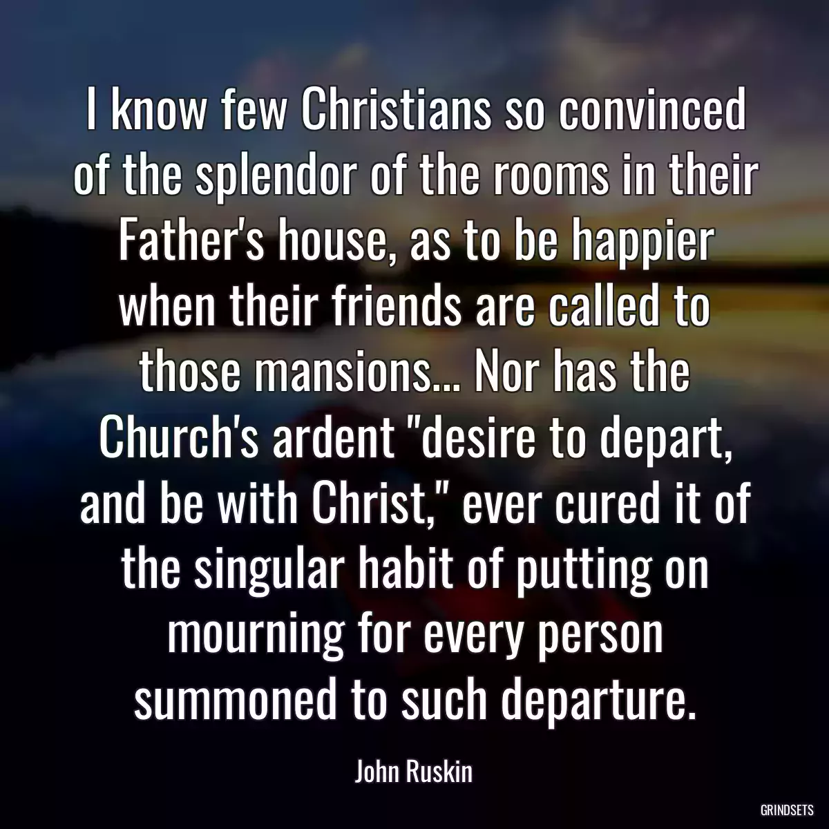 I know few Christians so convinced of the splendor of the rooms in their Father\'s house, as to be happier when their friends are called to those mansions... Nor has the Church\'s ardent \