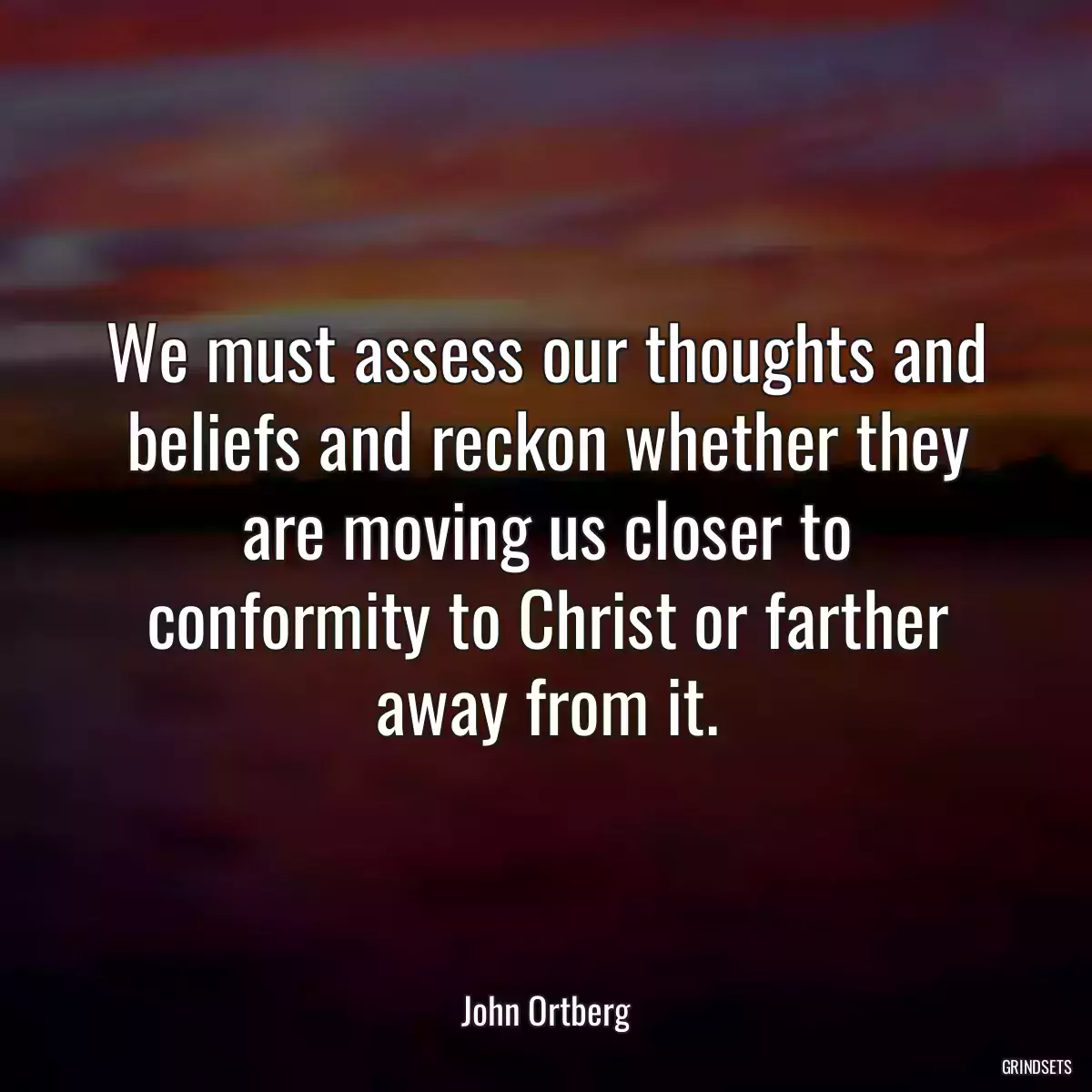 We must assess our thoughts and beliefs and reckon whether they are moving us closer to conformity to Christ or farther away from it.