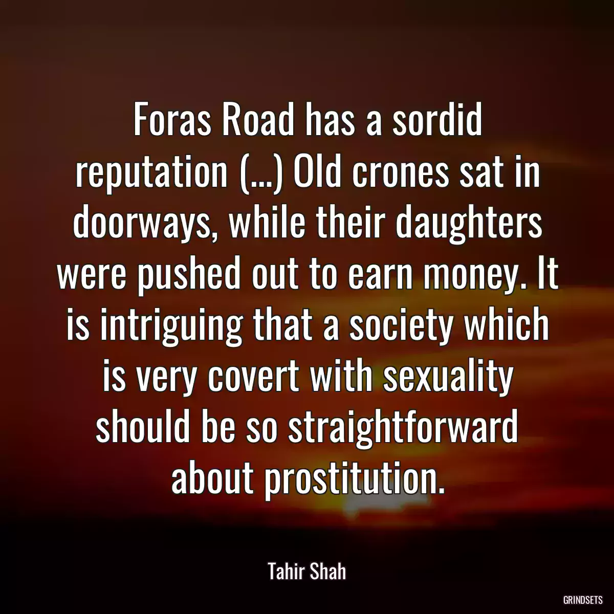 Foras Road has a sordid reputation (…) Old crones sat in doorways, while their daughters were pushed out to earn money. It is intriguing that a society which is very covert with sexuality should be so straightforward about prostitution.