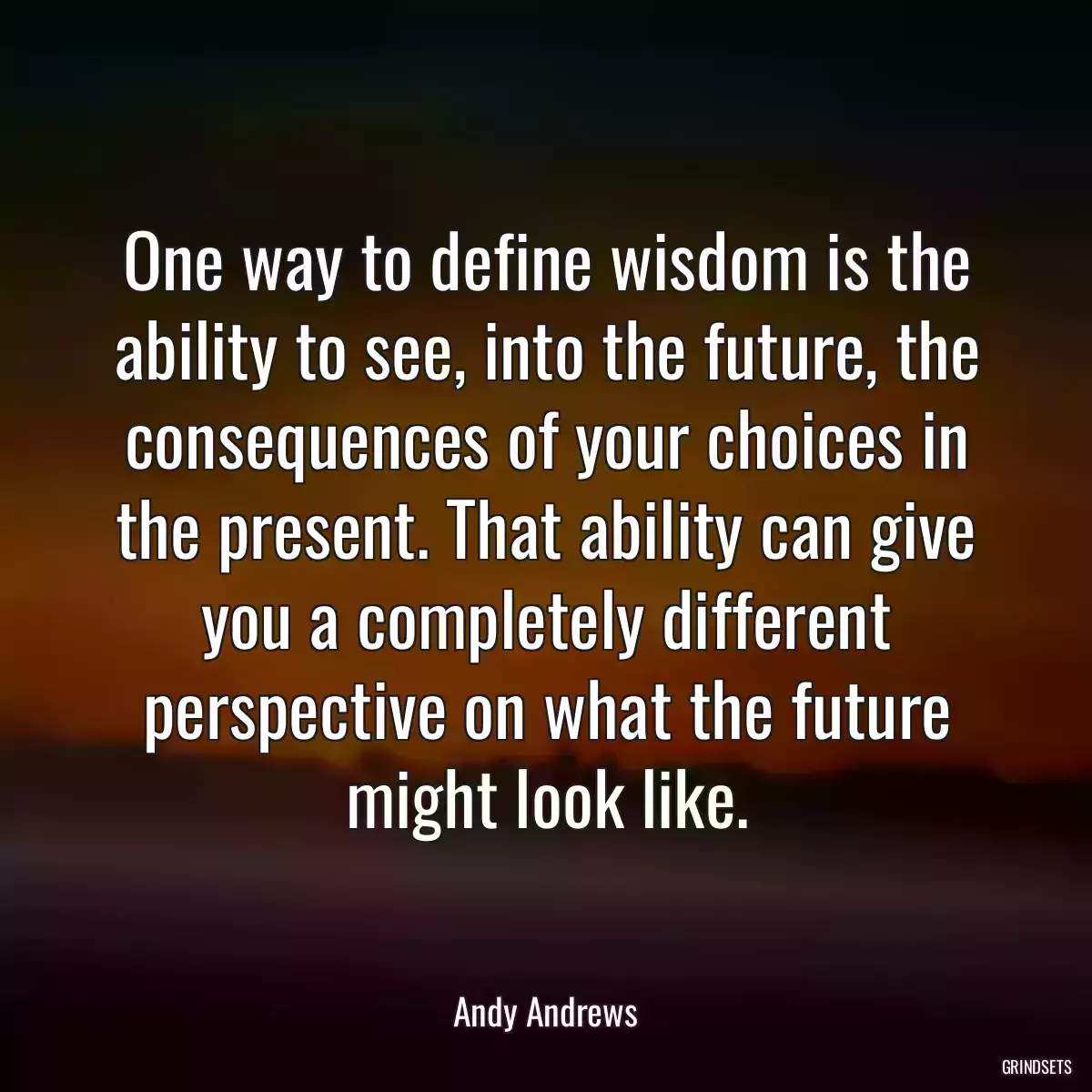 One way to define wisdom is the ability to see, into the future, the consequences of your choices in the present. That ability can give you a completely different perspective on what the future might look like.