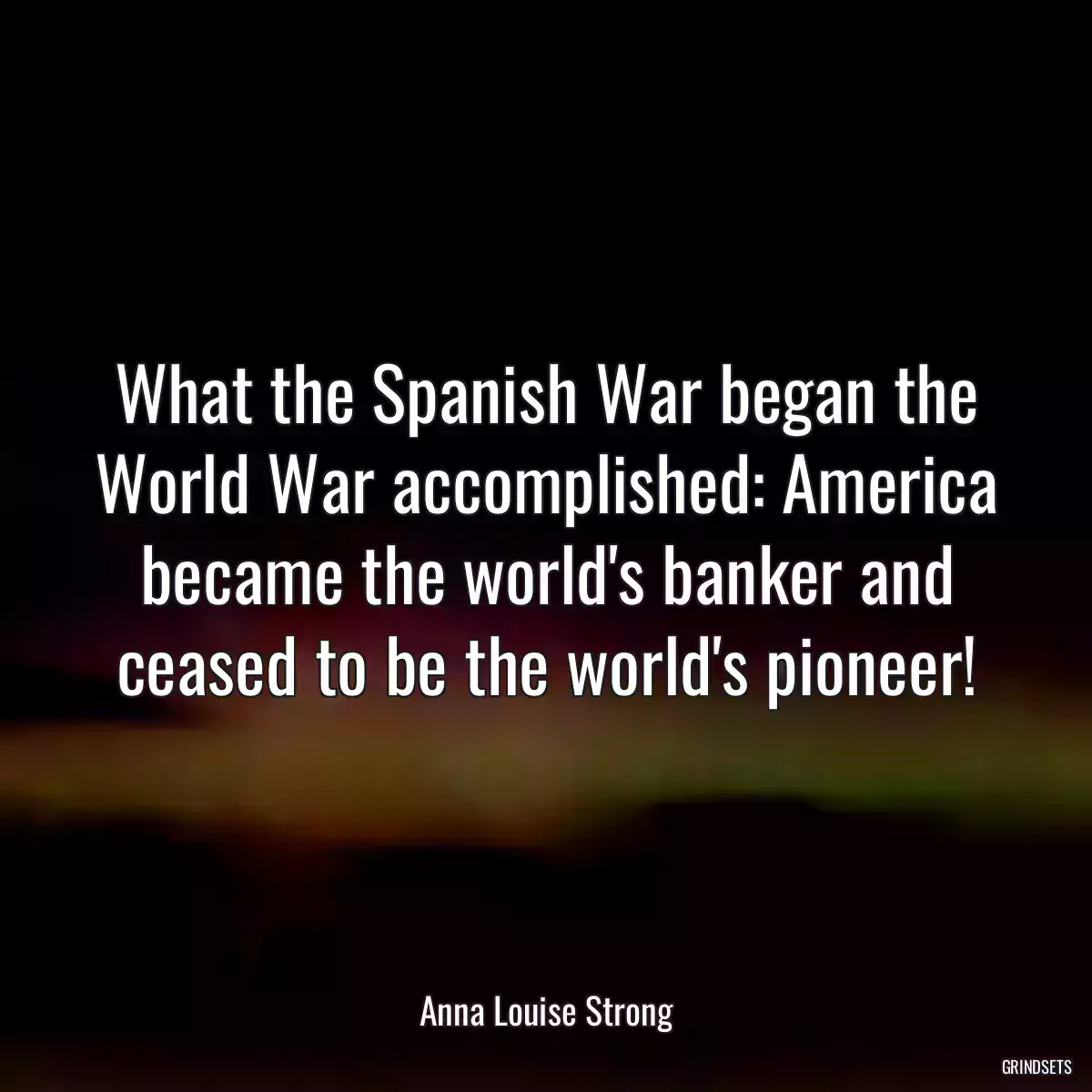 What the Spanish War began the World War accomplished: America became the world\'s banker and ceased to be the world\'s pioneer!