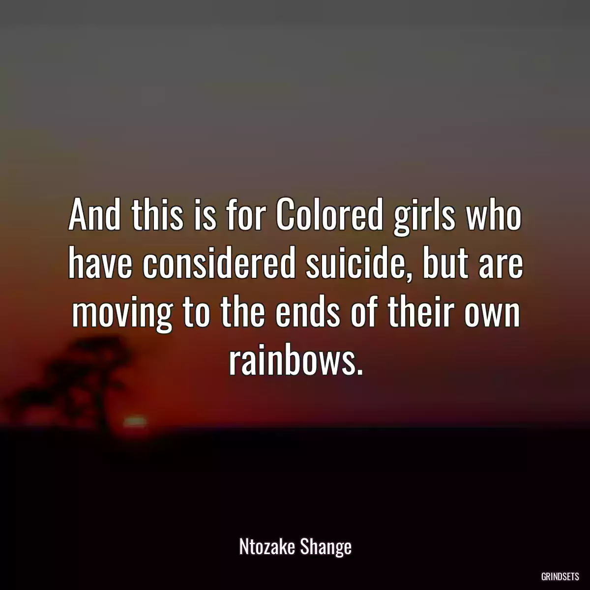 And this is for Colored girls who have considered suicide, but are moving to the ends of their own rainbows.