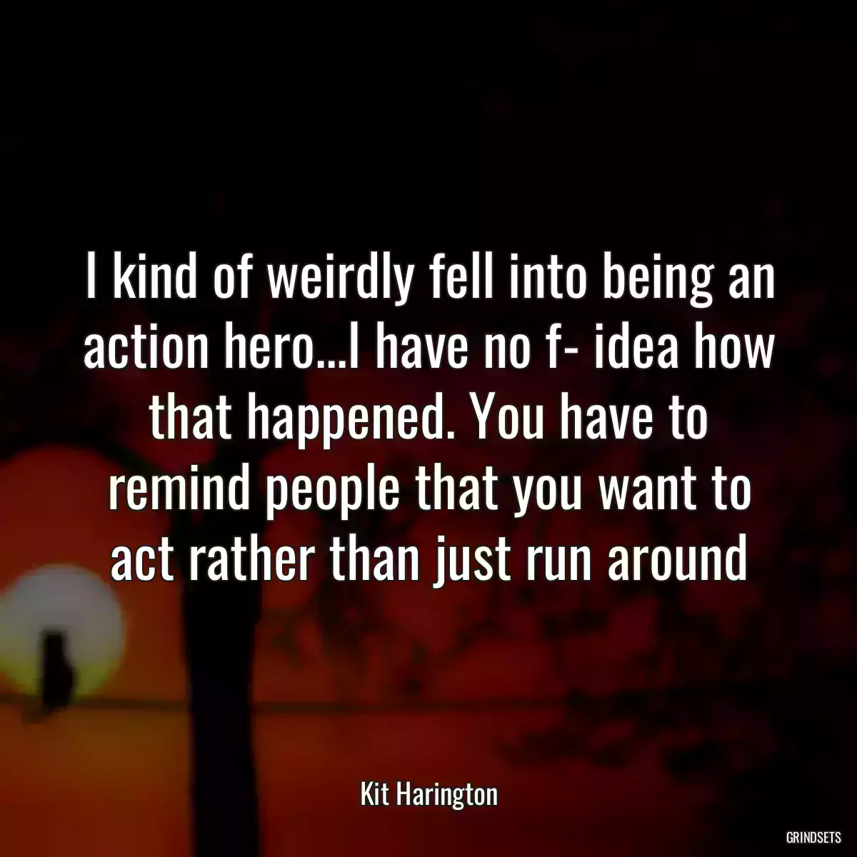 I kind of weirdly fell into being an action hero...I have no f- idea how that happened. You have to remind people that you want to act rather than just run around