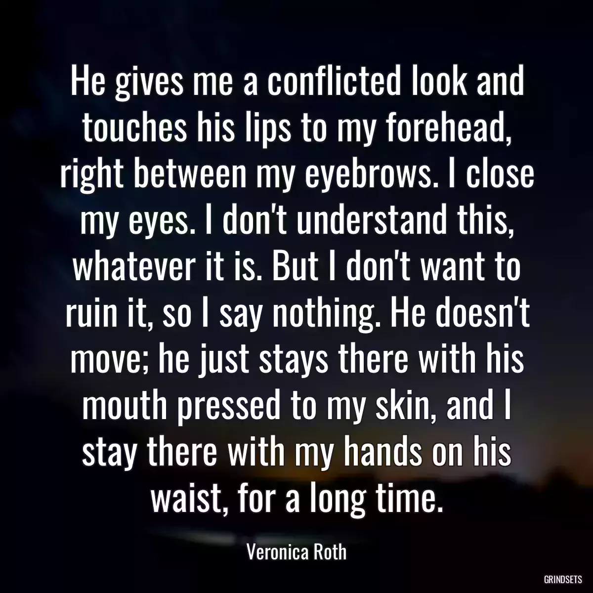 He gives me a conflicted look and touches his lips to my forehead, right between my eyebrows. I close my eyes. I don\'t understand this, whatever it is. But I don\'t want to ruin it, so I say nothing. He doesn\'t move; he just stays there with his mouth pressed to my skin, and I stay there with my hands on his waist, for a long time.