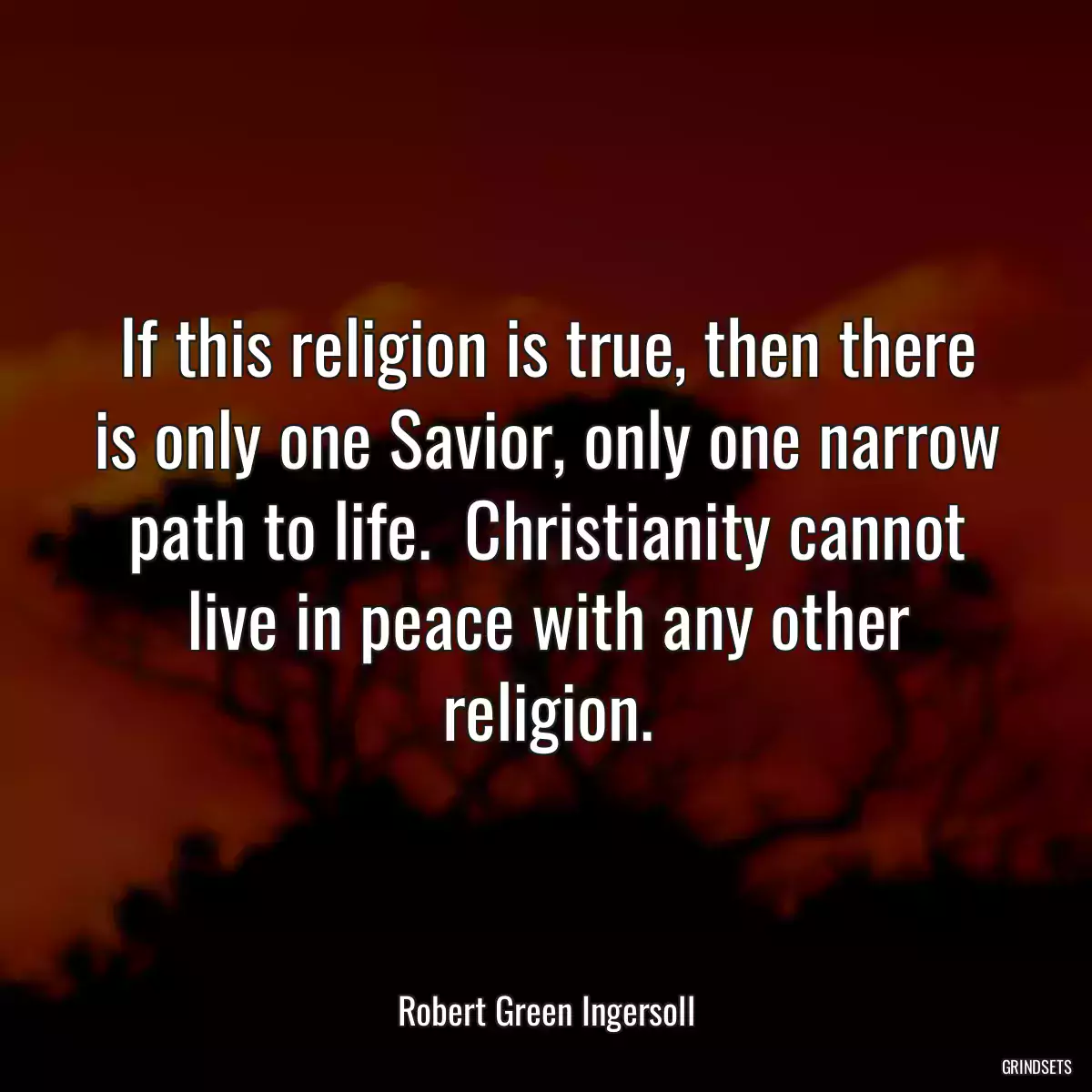 If this religion is true, then there is only one Savior, only one narrow path to life.  Christianity cannot live in peace with any other religion.