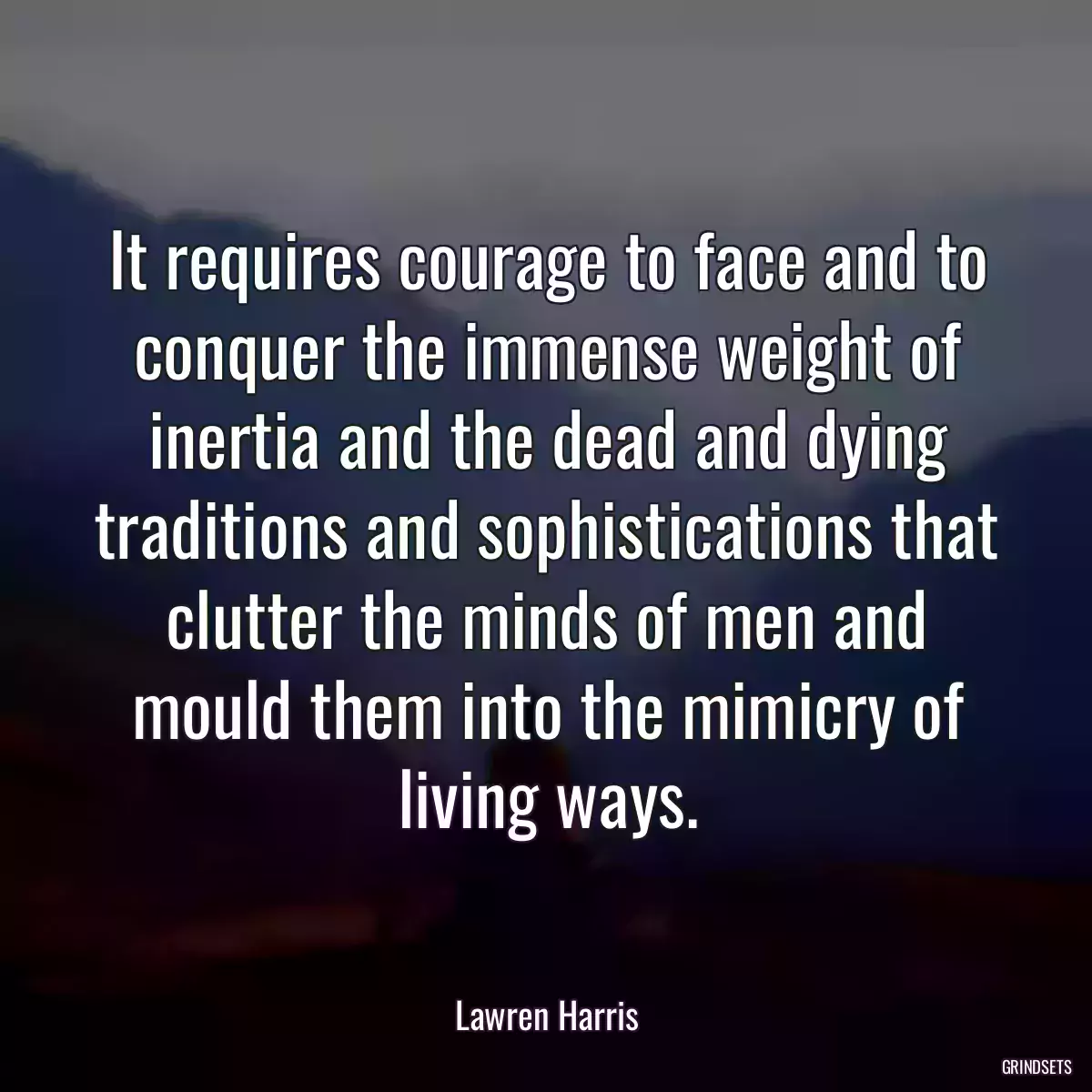 It requires courage to face and to conquer the immense weight of inertia and the dead and dying traditions and sophistications that clutter the minds of men and mould them into the mimicry of living ways.