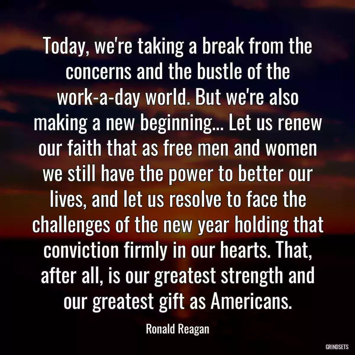 Today, we\'re taking a break from the concerns and the bustle of the work-a-day world. But we\'re also making a new beginning... Let us renew our faith that as free men and women we still have the power to better our lives, and let us resolve to face the challenges of the new year holding that conviction firmly in our hearts. That, after all, is our greatest strength and our greatest gift as Americans.