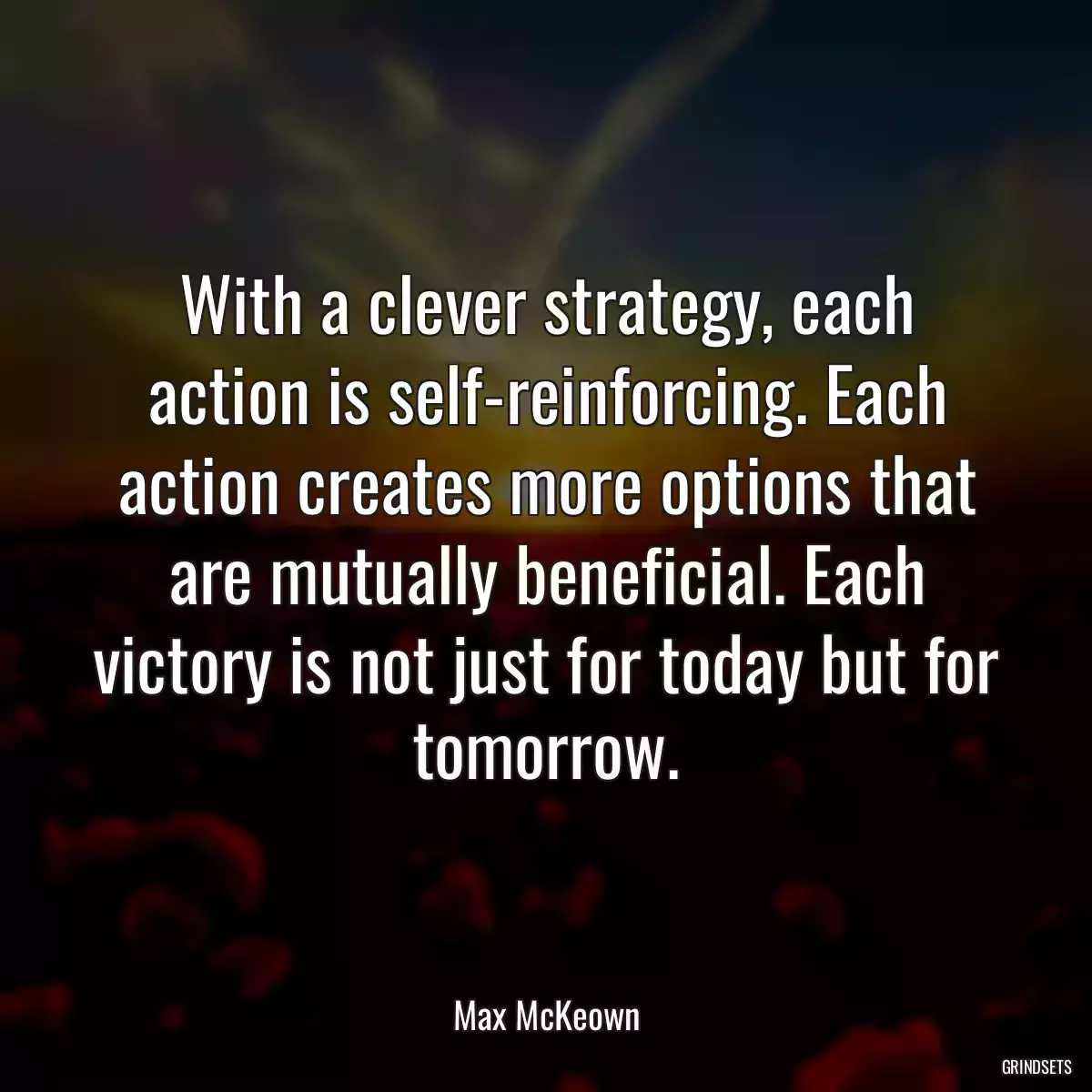 With a clever strategy, each action is self-reinforcing. Each action creates more options that are mutually beneficial. Each victory is not just for today but for tomorrow.