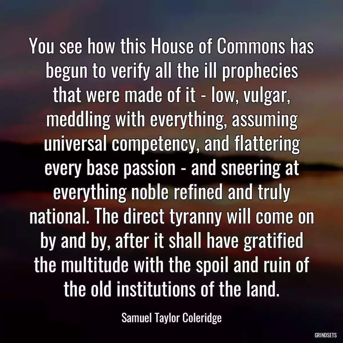 You see how this House of Commons has begun to verify all the ill prophecies that were made of it - low, vulgar, meddling with everything, assuming universal competency, and flattering every base passion - and sneering at everything noble refined and truly national. The direct tyranny will come on by and by, after it shall have gratified the multitude with the spoil and ruin of the old institutions of the land.