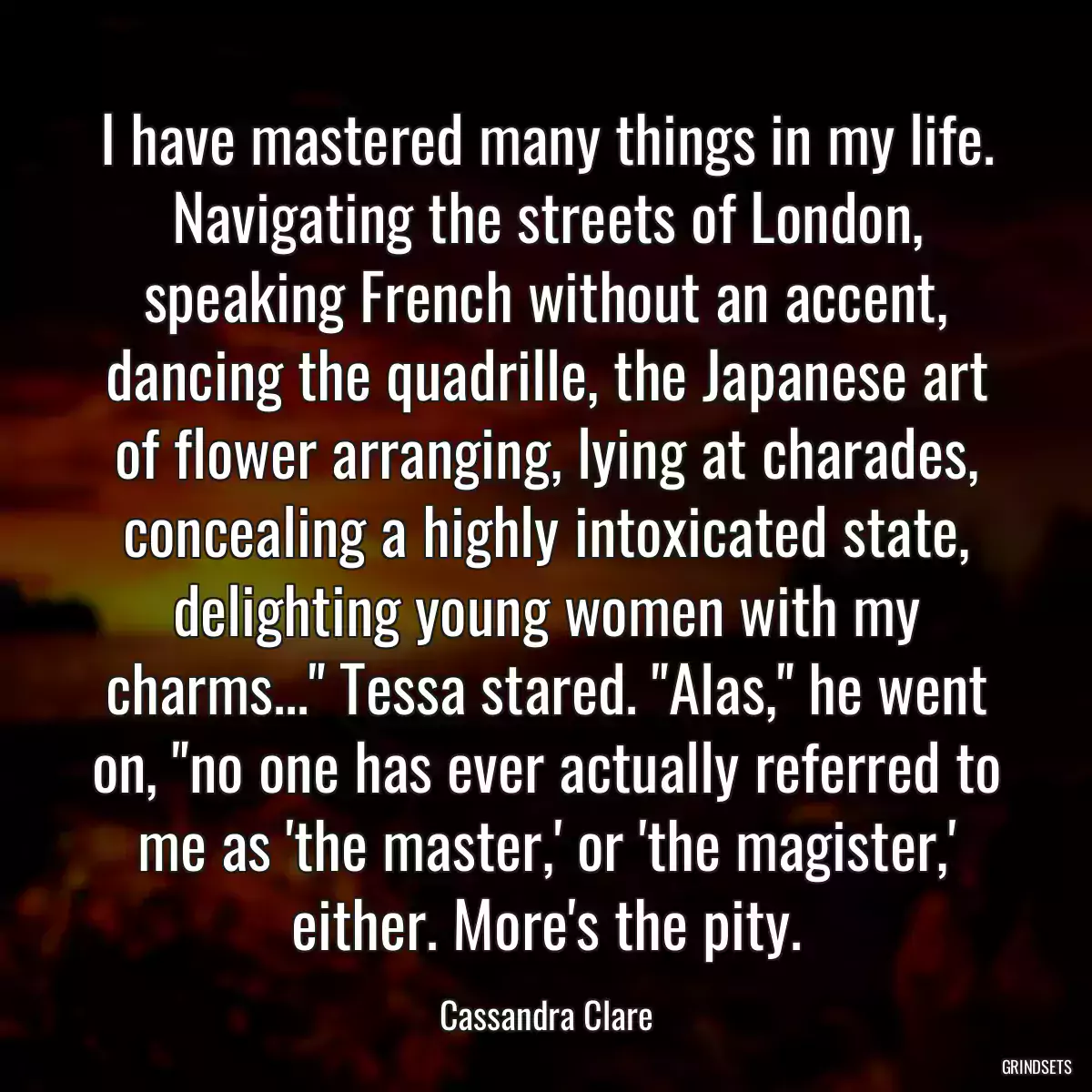 I have mastered many things in my life. Navigating the streets of London, speaking French without an accent, dancing the quadrille, the Japanese art of flower arranging, lying at charades, concealing a highly intoxicated state, delighting young women with my charms...\