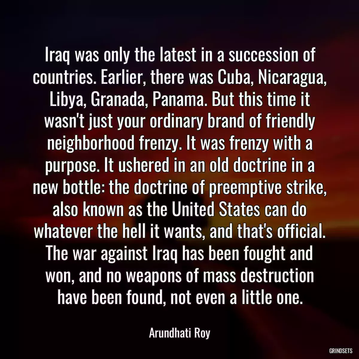 Iraq was only the latest in a succession of countries. Earlier, there was Cuba, Nicaragua, Libya, Granada, Panama. But this time it wasn\'t just your ordinary brand of friendly neighborhood frenzy. It was frenzy with a purpose. It ushered in an old doctrine in a new bottle: the doctrine of preemptive strike, also known as the United States can do whatever the hell it wants, and that\'s official. The war against Iraq has been fought and won, and no weapons of mass destruction have been found, not even a little one.