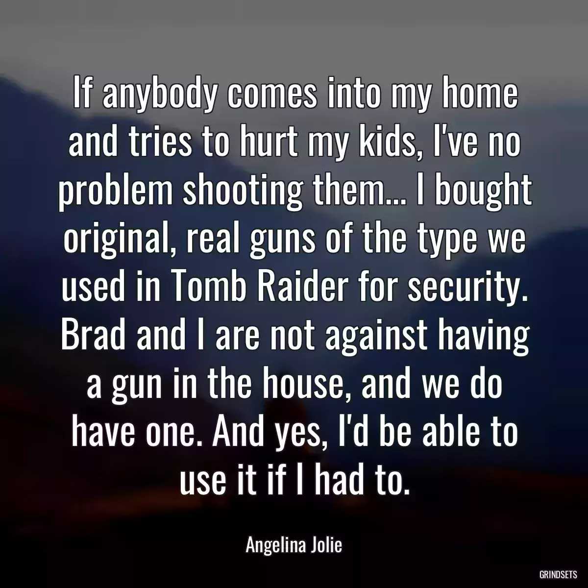 If anybody comes into my home and tries to hurt my kids, I\'ve no problem shooting them... I bought original, real guns of the type we used in Tomb Raider for security. Brad and I are not against having a gun in the house, and we do have one. And yes, I\'d be able to use it if I had to.