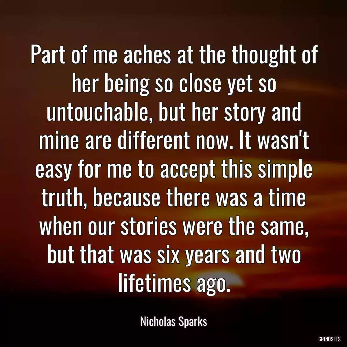 Part of me aches at the thought of her being so close yet so untouchable, but her story and mine are different now. It wasn\'t easy for me to accept this simple truth, because there was a time when our stories were the same, but that was six years and two lifetimes ago.