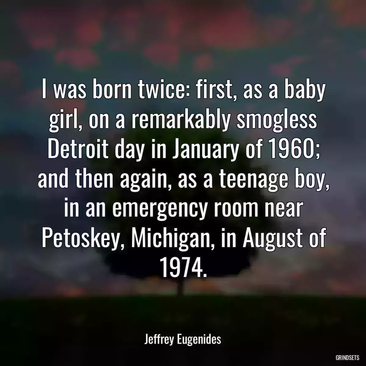 I was born twice: first, as a baby girl, on a remarkably smogless Detroit day in January of 1960; and then again, as a teenage boy, in an emergency room near Petoskey, Michigan, in August of 1974.