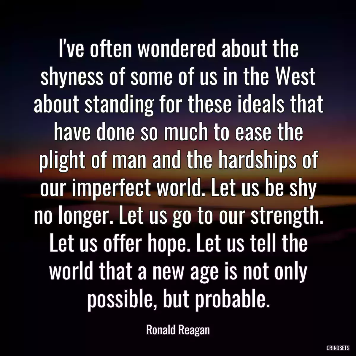 I\'ve often wondered about the shyness of some of us in the West about standing for these ideals that have done so much to ease the plight of man and the hardships of our imperfect world. Let us be shy no longer. Let us go to our strength. Let us offer hope. Let us tell the world that a new age is not only possible, but probable.