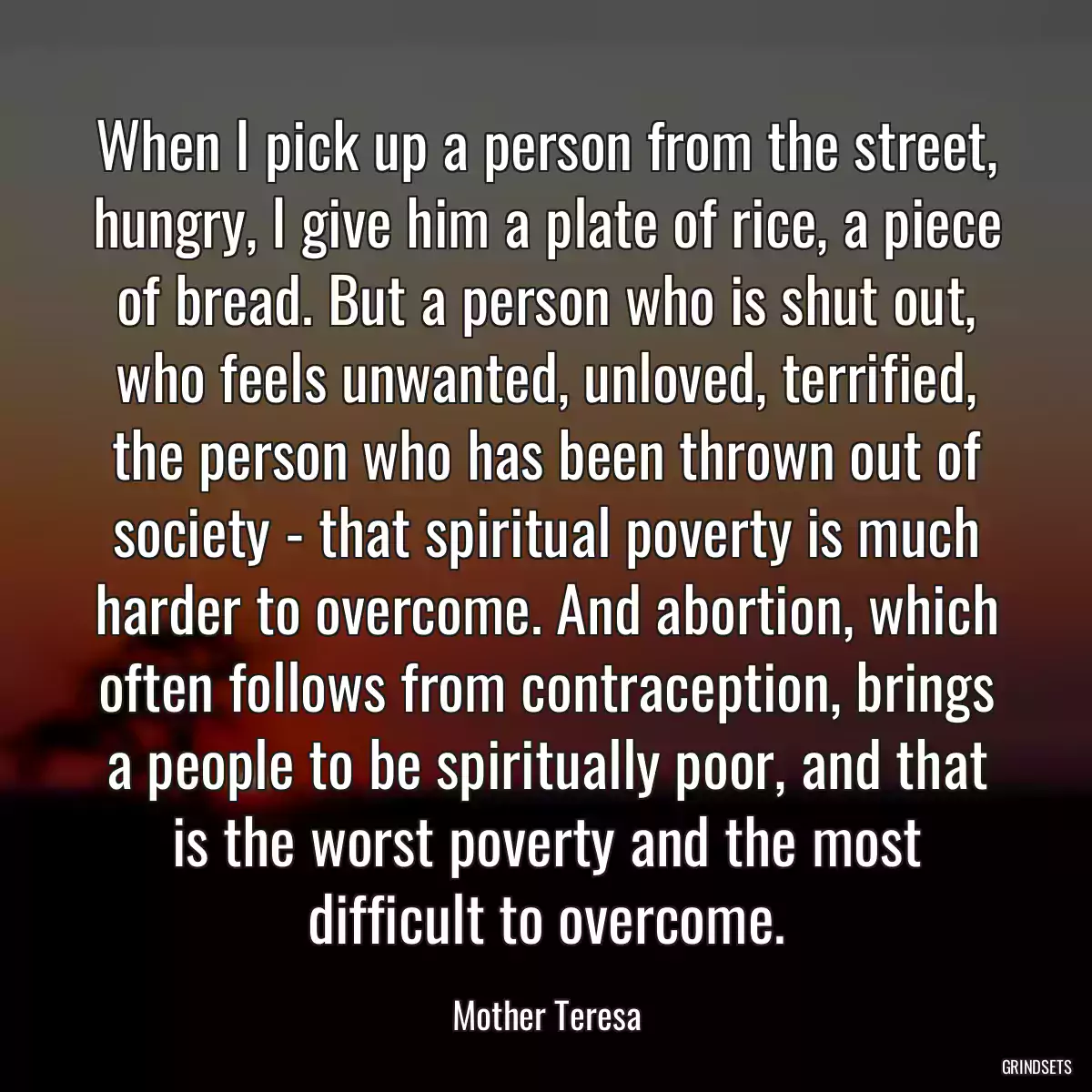 When I pick up a person from the street, hungry, I give him a plate of rice, a piece of bread. But a person who is shut out, who feels unwanted, unloved, terrified, the person who has been thrown out of society - that spiritual poverty is much harder to overcome. And abortion, which often follows from contraception, brings a people to be spiritually poor, and that is the worst poverty and the most difficult to overcome.