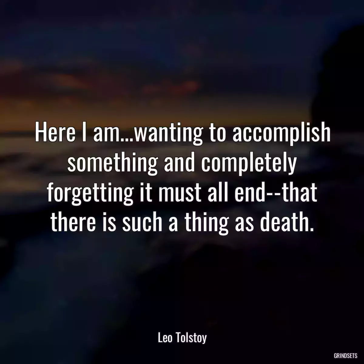 Here I am...wanting to accomplish something and completely forgetting it must all end--that there is such a thing as death.