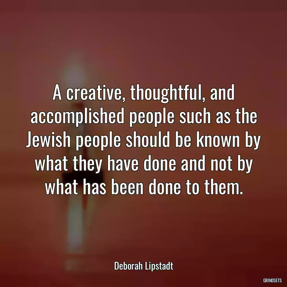 A creative, thoughtful, and accomplished people such as the Jewish people should be known by what they have done and not by what has been done to them.