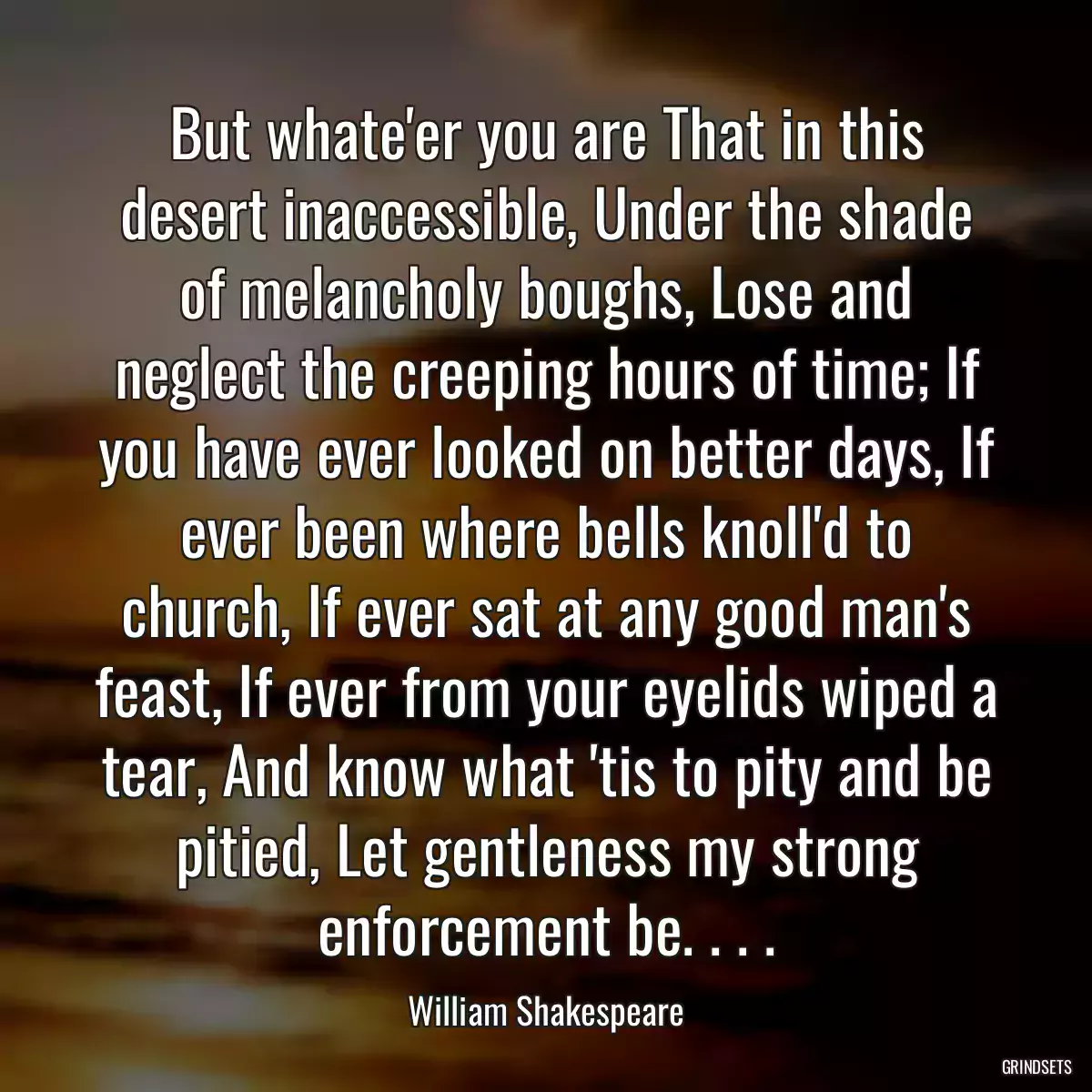 But whate\'er you are That in this desert inaccessible, Under the shade of melancholy boughs, Lose and neglect the creeping hours of time; If you have ever looked on better days, If ever been where bells knoll\'d to church, If ever sat at any good man\'s feast, If ever from your eyelids wiped a tear, And know what \'tis to pity and be pitied, Let gentleness my strong enforcement be. . . .