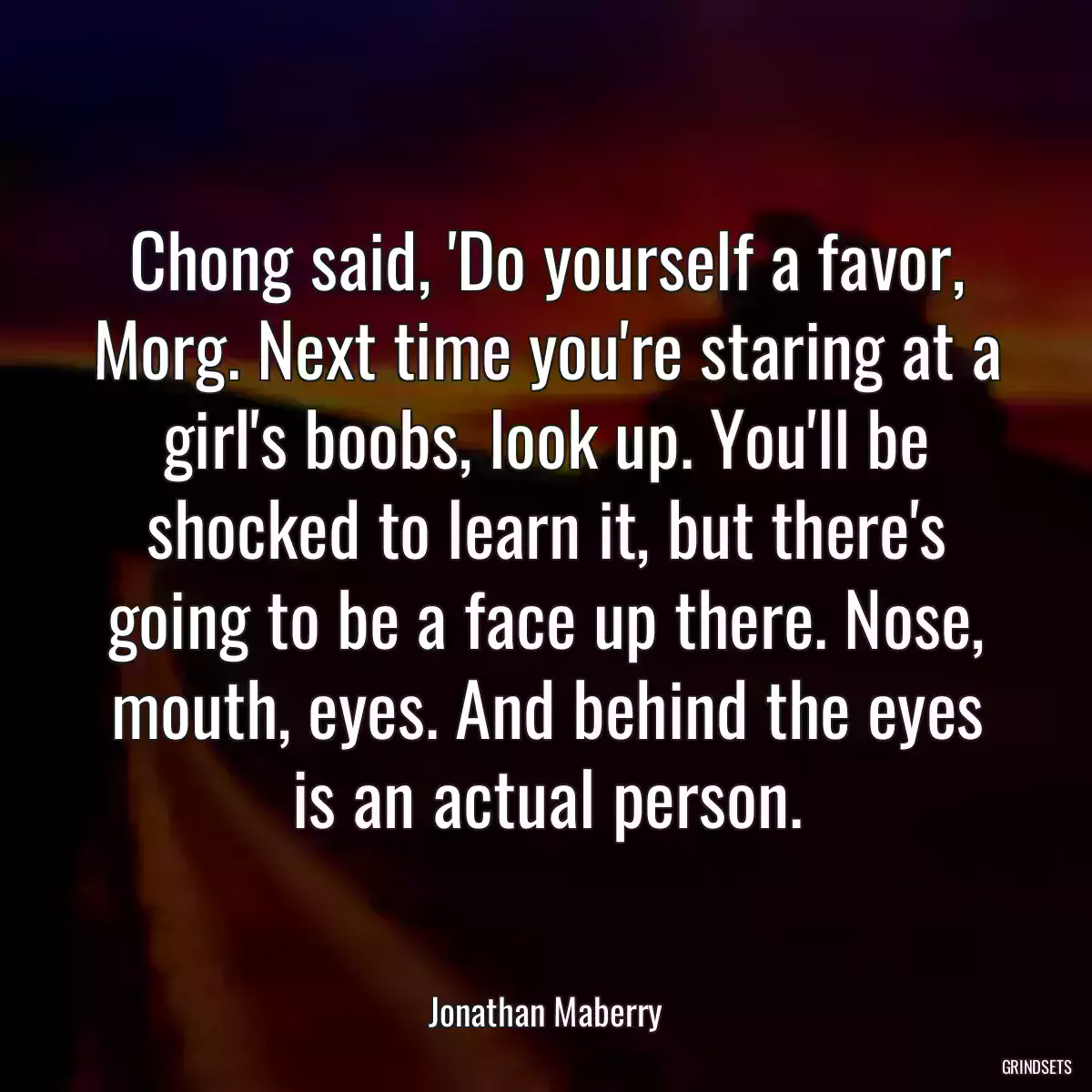 Chong said, \'Do yourself a favor, Morg. Next time you\'re staring at a girl\'s boobs, look up. You\'ll be shocked to learn it, but there\'s going to be a face up there. Nose, mouth, eyes. And behind the eyes is an actual person.