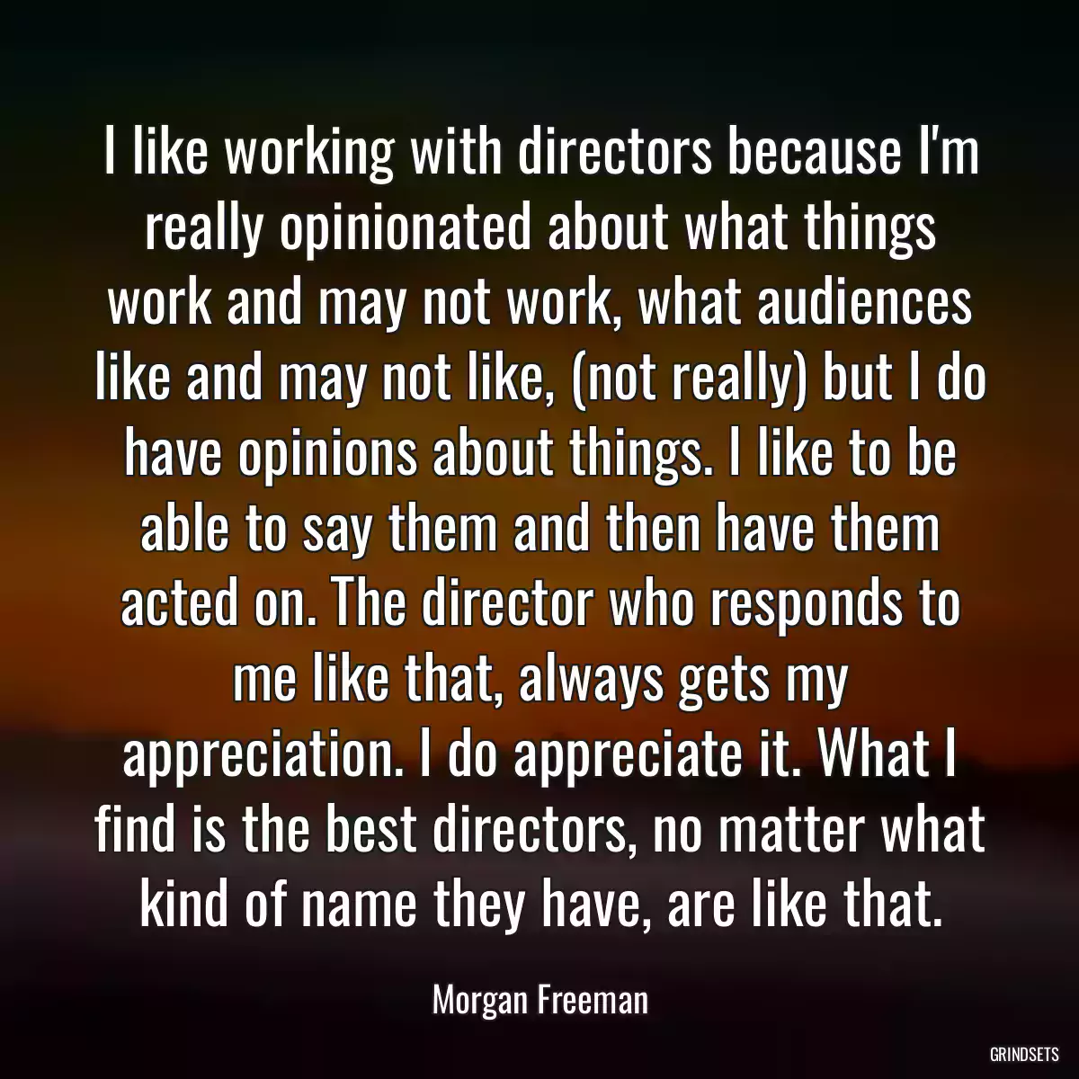 I like working with directors because I\'m really opinionated about what things work and may not work, what audiences like and may not like, (not really) but I do have opinions about things. I like to be able to say them and then have them acted on. The director who responds to me like that, always gets my appreciation. I do appreciate it. What I find is the best directors, no matter what kind of name they have, are like that.