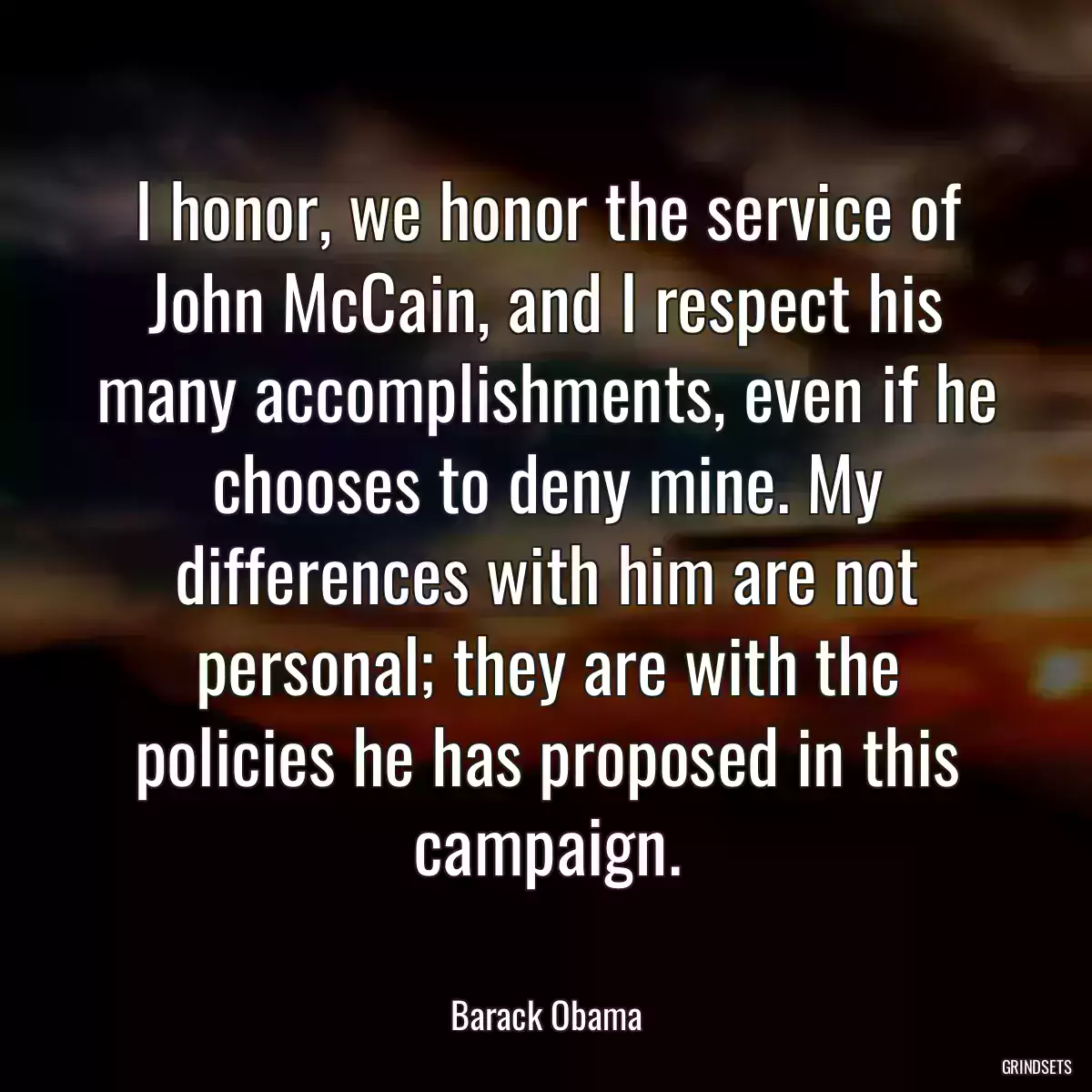 I honor, we honor the service of John McCain, and I respect his many accomplishments, even if he chooses to deny mine. My differences with him are not personal; they are with the policies he has proposed in this campaign.