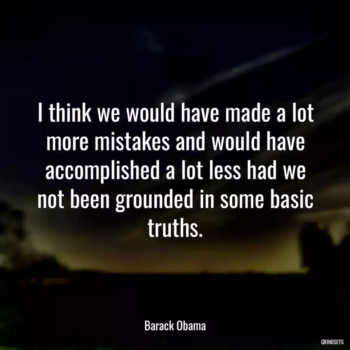 I think we would have made a lot more mistakes and would have accomplished a lot less had we not been grounded in some basic truths.