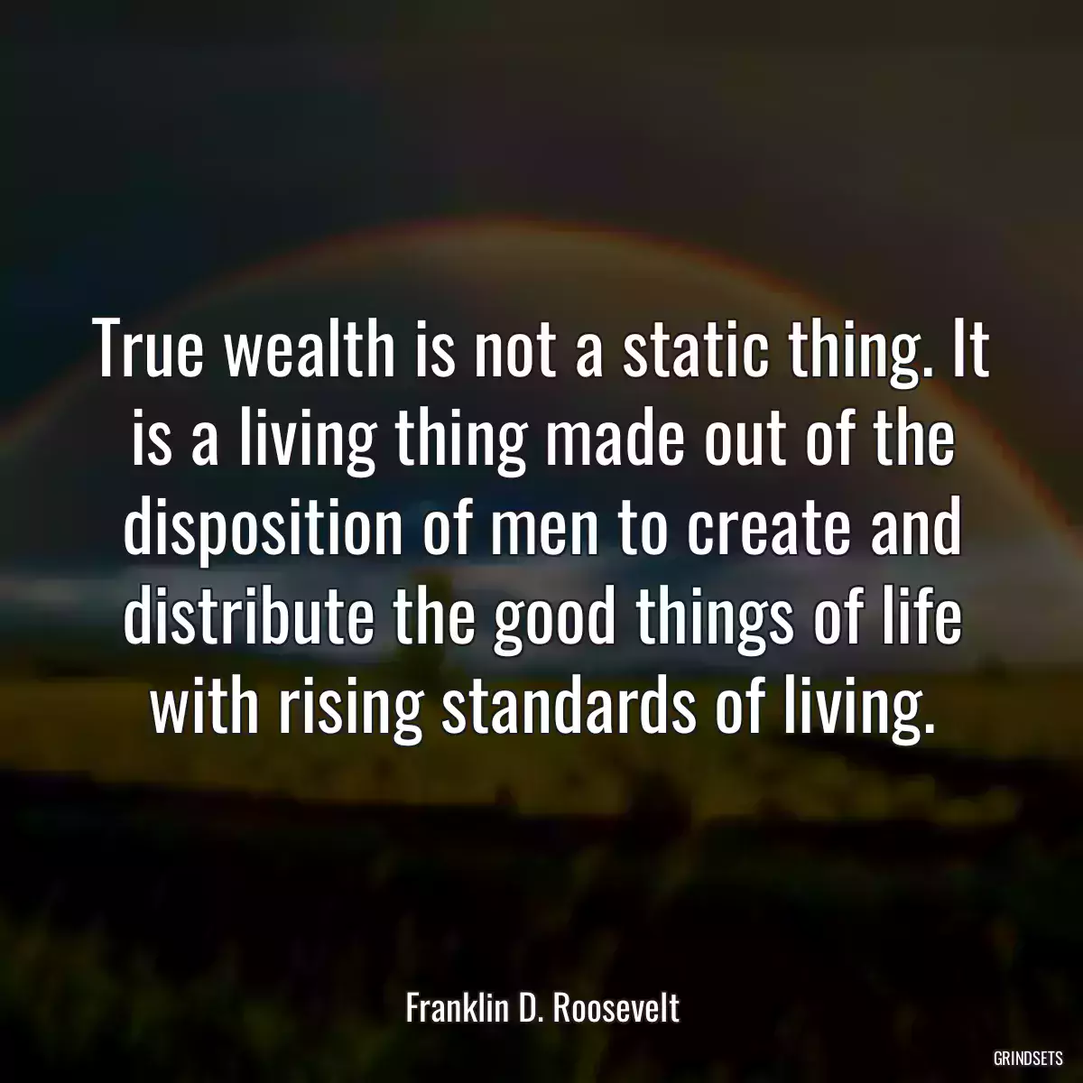 True wealth is not a static thing. It is a living thing made out of the disposition of men to create and distribute the good things of life with rising standards of living.