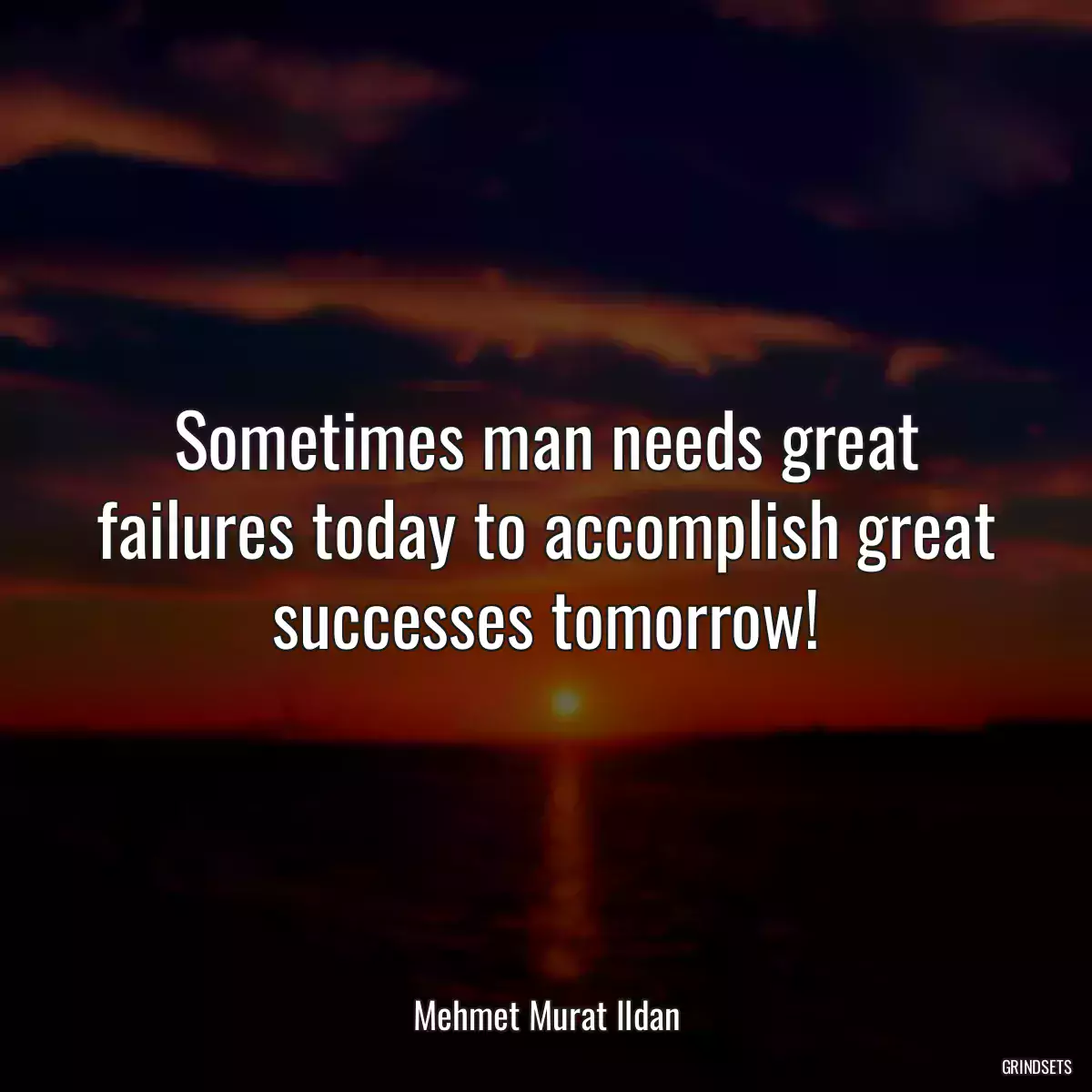 Sometimes man needs great failures today to accomplish great successes tomorrow!