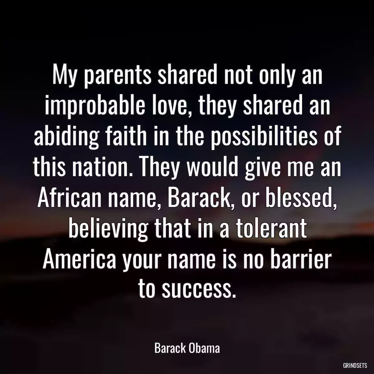 My parents shared not only an improbable love, they shared an abiding faith in the possibilities of this nation. They would give me an African name, Barack, or blessed, believing that in a tolerant America your name is no barrier to success.