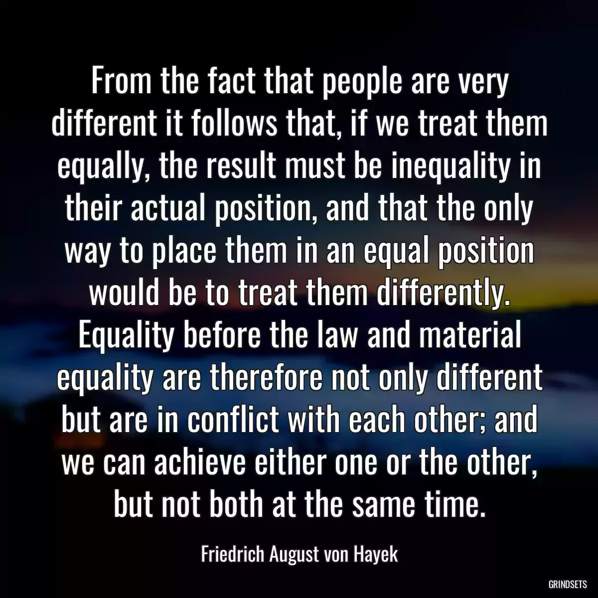 From the fact that people are very different it follows that, if we treat them equally, the result must be inequality in their actual position, and that the only way to place them in an equal position would be to treat them differently. Equality before the law and material equality are therefore not only different but are in conflict with each other; and we can achieve either one or the other, but not both at the same time.