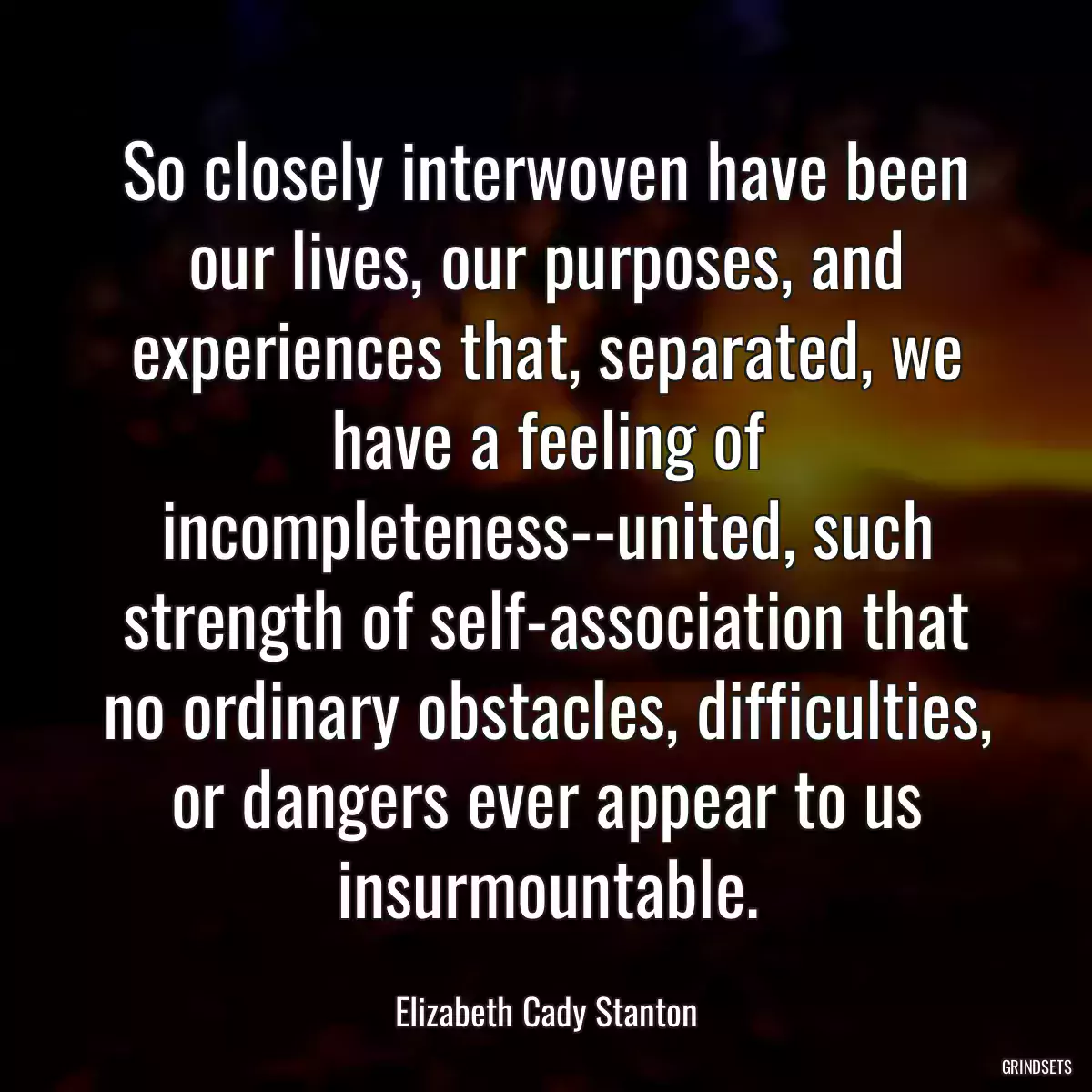 So closely interwoven have been our lives, our purposes, and experiences that, separated, we have a feeling of incompleteness--united, such strength of self-association that no ordinary obstacles, difficulties, or dangers ever appear to us insurmountable.