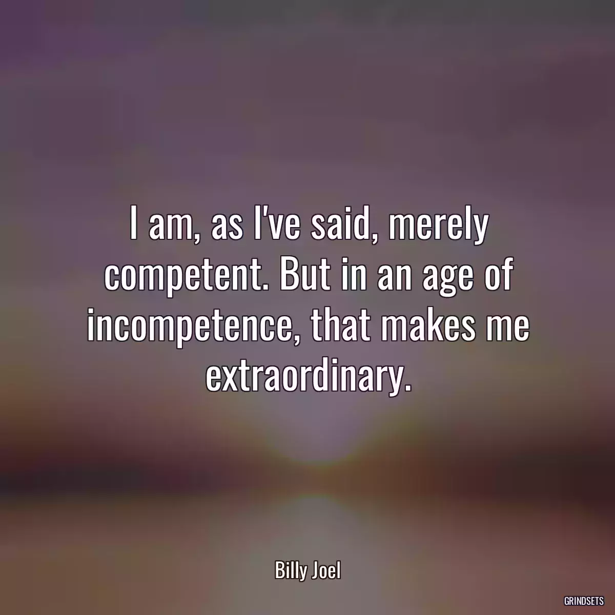 I am, as I\'ve said, merely competent. But in an age of incompetence, that makes me extraordinary.