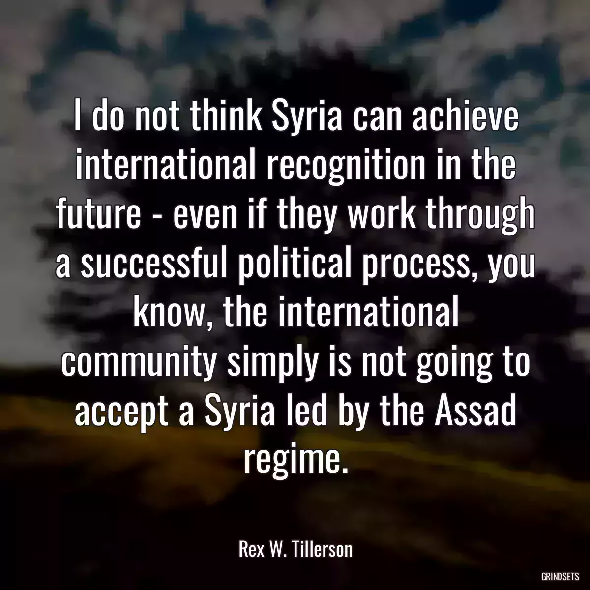 I do not think Syria can achieve international recognition in the future - even if they work through a successful political process, you know, the international community simply is not going to accept a Syria led by the Assad regime.